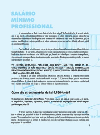 SALÁRIO
MÍNIMO
PROFISSIONAL
	
A interpretação a ser dada à parte final do inciso IV do artigo 7º da Constituição há de ser mais teleológica do que literal. A intenção do constituinte ao vedar a vinculação do salário mínimo foi, apenas, a de evitar seu
uso como fator de indexação das obrigações civis, praxe da vida cotidiana do Brasil antes da Constituição, que, se
mantida, inviabilizaria os reajustes periódicos do salário mínimo nos termos em que fora definido pela parte inicial
do preceito constitucional.
	
Se a finalidade foi estritamente essa, a de não permitir que fatores diferentes às necessidades básicas vitais do trabalhador e de sua família, influenciassem a fixação e o reajustamento do mínimo, não há inconstitucionalidade a ser declarada em relação à Lei nº 4.950-A/66, que, fixando piso salarial para a categoria dos engenheiros,
visa exatamente a assegurar-lhes o atendimento daquelas necessidades. Teleologicamente interpretadas, as normas
não se excluem, completam-se.
TST – DECISÃO: 30/05/2000 – PROC: ROAR – NUM 465759 – ANO: 1998 – REGIÃO 07 – RECURSO ORDINÁRIO EM AÇÃO RESCISÓRIA – ÓRGÃO JULGADOR – SUBSEÇÃO II ESPECIALIZADA
EM DISSÍDIOS INDIVIDUAIS - RELATOR: MINISTRO FRANCISCO FAUSTO - EMENTA: ENGENHEIRO
– PISO SALARIAL. LEI 4.950-A/66.
	
A fixação de um salário profissional de determinada categoria, tomando-se o salário mínimo como
parâmetro, não afronta a garantia constitucional contida no artigo 7º, IV, da Carta Magna, pois tal procedimento
não constitui forma de cálculo de ajuste obrigacional, nem caracteriza indexação salarial, que a norma constitucional
visa a impedir. Assim sendo, não há que se falar na violação do dispositivo invocado.

Quem são os destinatários da Lei 4.950-A/66?
Os destinatários da Lei do Salário Mínimo Profissional são, de um lado, o empregador e, de outro,
os engenheiros, arquitetos, agrônomos, químicos e veterinários, empregados com vínculo empregatício regido pela CLT.
	
A CLT em seu Artigo 2º, descreve a figura do empregador: “Considera-se empregador a empresa, individual ou coletiva, que, assumindo os riscos da atividade econômica, admite, assalaria e dirige a prestação pessoal de
serviços.” Essa conceituação é importante, posto que ele (o empregador) se constitui no devedor da contraprestação
salarial e demais acessórios do contrato de trabalho, bem como é credor da prestação dos serviços efetuados pelo
empregado e de sua utilidade.


 