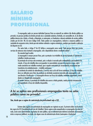 SALÁRIO
MÍNIMO
PROFISSIONAL
	
O empregador pode ser pessoa individual (pessoa física ou natural) ou coletiva (de direito público ou
privado). As pessoas jurídicas de direito privado são a sociedade anônima, limitada, em comandita etc. As de direito
público interno são a União, o Estado, o Município, as autarquias, as fundações e demais entidades de caráter público
criadas por lei (Art. 40, do novo Código Civil). Todas podem ser empregadoras, inclusive a empresa pública e a
sociedade de economia mista, desde que não tenham adotado o regime estatutário, conduta que impede a aplicação
do disposto na CLT.
	
Por outro lado, o Artigo 3º da CLT define o empregado como sendo “toda pessoa física que prestar
serviços de natureza não eventual a empregador, sob a dependência deste e mediante salário”.
	
Do conceito legal resulta:
	
a) empregado é sempre pessoa física, pois a proteção é ao trabalho da pessoa humana. O contrato de 	
	
trabalho é intuitu personae;
	
b) prestação de serviços não-eventuais, pois a relação é marcada pela continuidade e permanência do 	
	
vínculo. A força de trabalho deve corresponder às necessidades normais da empresa, já que, outro 	
	
modo consistiria em trabalho eventual, que é aquele contratado por circunstâncias excepcionais ou 	
	
transitórias do estabelecimento – trabalho autônomo;
	
c) existência de estado de subordinação. O serviço não se dá sob forma autônoma. A força de trabalho 	
	
deve ser utilizada como fator de produção na atividade econômica exercida pelo empregador e sob 	
	
sua direção e fiscalização – o empregado oferece sua força de trabalho, mediante pagamento, concor-	
	
dando ser dirigido pelo empregador;
	
d) caráter oneroso. A prestação do trabalho não ocorre a título gratuito, sendo prevista remuneração 	
	
correspondente à força de trabalho despendida.

A lei se aplica aos profissionais empregados tanto no setor
público como no privado?
Sim, desde que o regime de contratação do profissional seja a CLT.
	
Existem dois regimes de contratação de empregados em vigência no país. O primeiro deles se dá através
das regras da CLT (Consolidação das Leis do Trabalho). Neste regime estão enquadrados os empregados do setor privado, assim como determinados segmentos do setor público, seja na administração indireta (sociedades de economia
mista e empresas públicas), ou ainda, em alguns casos da administração direta (autarquias e fundações).
10

 