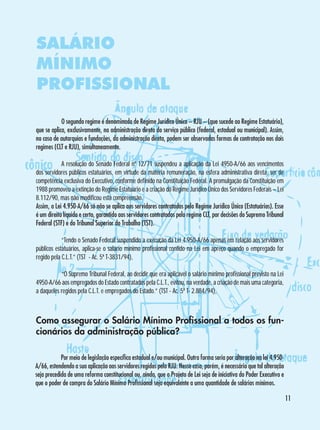 SALÁRIO
MÍNIMO
PROFISSIONAL
	
O segundo regime é denominado de Regime Jurídico Único – RJU – (que sucede ao Regime Estatuário),
que se aplica, exclusivamente, na administração direta do serviço público (federal, estadual ou municipal). Assim,
no caso de autarquias e fundações, da administração direta, podem ser observadas formas de contratação nos dois
regimes (CLT e RJU), simultaneamente.
	
A resolução do Senado Federal nº 12/71 suspendeu a aplicação da Lei 4950-A/66 aos vencimentos
dos servidores públicos estatuários, em virtude da matéria remuneração, na esfera administrativa direta, ser de
competência exclusiva do Executivo, conforme definido na Constituição Federal. A promulgação da Constituição em
1988 promoveu a extinção do Regime Estatuário e a criação do Regime Jurídico Único dos Servidores Federais – Lei
8.112/90, mas não modificou esta compreensão.
Assim, a Lei 4.950-A/66 só não se aplica aos servidores contratados pelo Regime Jurídico Único (Estatuários). Esse
é um direito líquido e certo, garantido aos servidores contratados pelo regime CLT, por decisões do Supremo Tribunal
Federal (STF) e do Tribunal Superior do Trabalho (TST).
	
“Tendo o Senado Federal suspendido a execução da Lei 4.950-A/66 apenas em relação aos servidores
públicos estatuários, aplica-se o salário mínimo profissional contido na Lei em apreço quando o empregado for
regido pela C.L.T.” (TST - Ac. 5ª T-3831/94),
	
“O Supremo Tribunal Federal, ao decidir que era aplicável o salário mínimo profissional previsto na Lei
4950-A/66 aos empregados do Estado contratados pela C.L.T., evitou, na verdade, a criação de mais uma categoria,
a daqueles regidos pela C.L.T. e empregados do Estado.” (TST - Ac. 5ª T- 2.884/94),

Como assegurar o Salário Mínimo Profissional a todos os funcionários da administração pública?
	
Por meio de legislação específica estadual e/ou municipal. Outra forma seria por alteração na lei 4.950A/66, estendendo a sua aplicação aos servidores regidos pelo RJU. Nesse caso, porém, é necessário que tal alteração
seja precedida de uma reforma constitucional ou, ainda, que o Projeto de Lei seja de iniciativa do Poder Executivo e
que o poder de compra do Salário Mínimo Profissional seja equivalente a uma quantidade de salários mínimos.
11

 
