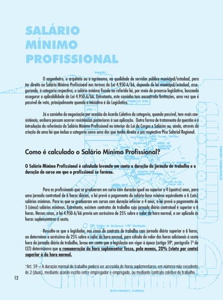 SALÁRIO
MÍNIMO
PROFISSIONAL
	
O engenheiro, o arquiteto ou o agrônomo, na qualidade de servidor público municipal/estadual, para
ter direito ao Salário Mínimo Profissional nos termos da Lei 4.950-A/66, depende de lei municipal/estadual, assegurando, à categoria respectiva, o salário mínimo fixado na referida lei, por meio de processo legislativo, buscando
assegurar a aplicabilidade da Lei 4.950-A/66. Entretanto, este caminho tem encontrado limitações, uma vez que é
passível de veto, principalmente quando a iniciativa é do Legislativo.
	
Já o caminho da negociação por ocasião do Acordo Coletivo da categoria, quando possível, tem mais consistência, embora possam ocorrer resistências posteriores à sua aplicação. Outra forma de tratamento da questão é a
introdução da referência do Salário Mínimo Profissional no interior da Lei de Cargos e Salários ou, ainda, através da
criação de uma lei que inclua a categoria como uma das que tenha direito a um respectivo Piso Salarial Regional.

Como é calculado o Salário Mínimo Profissional?
O Salário Mínimo Profissional é calculado levando em conta a duração da jornada de trabalho e a
duração do curso em que o profissional se formou.
	
Para os profissionais que se graduaram em curso com duração igual ou superior a 4 (quatro) anos, para
uma jornada contratual de 6 horas diárias, a lei prevê o pagamento do salário-base mínimo equivalente a 6 (seis)
salários mínimos. Para os que se graduaram em cursos com duração inferior a 4 anos, a lei prevê o pagamento de
5 (cinco) salários mínimos. Entretanto, existem contratos de trabalho cuja jornada diária contratual é superior a 6
horas. Nesses casos, a lei 4.950-A/66 previa um acréscimo de 25% sobre o valor da hora normal, a ser aplicado às
horas suplementares à sexta.
	
Ressalte-se que o legislador, nos casos de contrato de trabalho com jornada diária superior a 6 horas,
ao determinar o acréscimo de 25% sobre o valor da hora normal, para cálculo do valor das horas adicionais à sexta
hora da jornada diária de trabalho, levou em conta que a legislação em vigor à época (artigo 59º, parágrafo 1º da
CLT) determinava que a remuneração da hora suplementar fosse, pelo menos, 20% (vinte por cento)
superior à da hora normal.

12

“Art. 59 – A duração normal do trabalho poderá ser acrescida de horas suplementares, em número não excedente
de 2 (duas), mediante acordo escrito entre empregador e empregado, ou mediante contrato coletivo de trabalho.

 