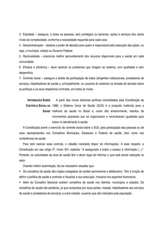 3. Eqüidade – assegura, a todas as pessoas, sem privilégios ou barreiras, ações e serviços dos vários
níveis de complexidade, conforme a necessidade requerida para cada caso.
4. Descentralização – desloca o poder de decisão para quem é responsável pela execução das ações, ou
seja, o município, estado ou Governo Federal.
5. Racionalidade – preconiza melhor aproveitamento dos recursos disponíveis para a saúde em cada
comunidade.
6. Eficácia e eficiência – deve resolver os problemas que chegam ao sistema, com qualidade e sem
desperdício.
7. Controle social – assegura o direito de participação de todos (dirigentes institucionais, prestadores de
serviços, trabalhadores de saúde e, principalmente, os usuários do sistema) na tomada de decisão sobre
as políticas e os seus respectivos controles, em todos os níveis.
INFORMAÇÃO SOBRE
CONTROLE SOCIAL NA
SAÚDE
A partir das novas diretrizes políticas consolidadas pela Constituição de
1988, o Sistema Único de Saúde (SUS) é a proposta instituída para a
melhoria da saúde no Brasil e, como dito anteriormente, resultou de
movimentos populares que se organizaram e reivindicaram igualdade para
todos no atendimento à saúde.
A Constituição prevê o exercício do controle social sobre o SUS, pela participação das pessoas ou de
seus representantes nos Conselhos Municipais, Estaduais e Federal de saúde, bem como nas
conferências de saúde.
Para bem exercer esse controle, o cidadão necessita dispor de informações. A esse respeito, a
Constituição em seu artigo 5º, inciso XIV, explicita: “é assegurado a todos o acesso à informação (...)”.
Portanto, as autoridades da área de saúde têm o dever legal de informar o que está sendo realizado no
setor.
Visando melhor assimilação, faz-se necessário ressaltar que:
Os conselhos de saúde são órgãos colegiados de caráter permanente e deliberativo. Têm a função de
definir a política de saúde e controlar e fiscalizar a sua execução, inclusive nos aspectos financeiros.
Além do Conselho Nacional existem conselhos de saúde nos distritos, municípios e estados. Os
conselhos de saúde são paritários, já que compostos por duas partes: metade, trabalhadores dos serviços
de saúde e prestadores de serviços; a outra metade, usuários que são indicados pela população.
 