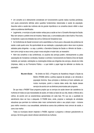 Um conselho só é efetivamente considerado em funcionamento quando realiza reuniões periódicas,
com pauta previamente definida sobre questões fundamentais relacionadas à saúde da população.
Assuntos sobre a saúde das mulheres são de grande importância e os conselhos devem refletir e atuar
sobre os problemas identificados.
Legalmente, o município só pode receber verbas para a saúde se tiver o Conselho Municipal de Saúde.
Mas nem sempre o prefeito toma tal iniciativa. Nesse caso, a comunidade pode e deve fazê-la. Para tanto,
é importante o apoio de entidades tais como a Câmara de Vereadores local.
As Conferências de Saúde funcionam como assembléias ou fóruns para a discussão dos problemas de
saúde a cada quatro anos. Na oportunidade de sua realização, a população pode e deve rever os planos
adotados pelos dirigentes – ou seja, o prefeito, o Secretário Estadual de Saúde e o Ministro de Saúde –,
bem como corrigir os seus rumos, propor novas soluções e mudar tudo, se necessário.
Além dos conselhos e das conferências, os usuários dos serviços podem, individualmente ou pelas
associações de moradores e sindicatos, fiscalizar e controlar o funcionamento do Sistema Único de Saúde
mediante, por exemplo, solicitações ou reclamações diretas aos dirigentes dos serviços, através da mídia
(impressa, rádio) ou da Promotoria Pública – a qual detém o papel legal de defender os direitos da
população.
MULHER E SAÚDE No âmbito do SUS, o Programa de Assistência Integral à Saúde da
Mulher (PAISM) define a política especial de atenção a ser oferecida à
população feminina. Seus princípios e diretrizes já foram adotados por
muitos municípios, porém a maioria deles ainda não dispõe desses
serviços de acordo com as diretrizes preconizadas pelo programa.
De que trata o PAISM? Esse programa propõe que os serviços de saúde devem dar assistência às
mulheres em todas as suas necessidades de saúde, em todas as fases de sua vida, desde a infância até a
velhice, de acordo com as características apresentadas em cada fase. Por sua vez, a qualidade do
atendimento deve ser boa e adequada. O PAISM deve, ainda, propiciar a realização de atividades
educativas que permitam às mulheres deter maior conhecimento sobre o seu próprio corpo – inclusive
para melhor vivenciar a sua sexualidade, alertando-as acerca dos problemas mais comuns de saúde, e
como viver melhor.
Todos os municípios devem implantar o PAISM, organizar o programa e oferecer gratuitamente os
serviços. De forma geral, devem oferecer atendimento às mulheres:
 