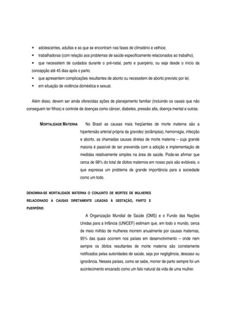 adolescentes, adultas e as que se encontram nas fases de climatério e velhice;
trabalhadoras (com relação aos problemas de saúde especificamente relacionados ao trabalho);
que necessitem de cuidados durante o pré-natal, parto e puerpério, ou seja desde o início da
concepção até 45 dias após o parto;
que apresentem complicações resultantes de aborto ou necessitem de aborto previsto por lei;
em situação de violência doméstica e sexual.
Além disso, devem ser ainda oferecidas ações de planejamento familiar (incluindo os casais que não
conseguem ter filhos) e controle de doenças como câncer, diabetes, pressão alta, doença mental e outras.
MORTALIDADE MATERNA No Brasil as causas mais freqüentes de morte materna são a
hipertensão arterial própria da gravidez (eclâmpsia), hemorragia, infecção
e aborto, as chamadas causas diretas de morte materna – cuja grande
maioria é passível de ser prevenida com a adoção e implementação de
medidas relativamente simples na área de saúde. Pode-se afirmar que
cerca de 98% do total de óbitos maternos em nosso país são evitáveis, o
que expressa um problema de grande importância para a sociedade
como um todo.
DENOMINA-SE MORTALIDADE MATERNA O CONJUNTO DE MORTES DE MULHERES
RELACIONADO A CAUSAS DIRETAMENTE LIGADAS À GESTAÇÃO, PARTO E
PUERPÉRIO
A Organização Mundial de Saúde (OMS) e o Fundo das Nações
Unidas para a Infância (UNICEF) estimam que, em todo o mundo, cerca
de meio milhão de mulheres morrem anualmente por causas maternas,
95% das quais ocorrem nos países em desenvolvimento – onde nem
sempre os óbitos resultantes de morte materna são corretamente
notificados pelas autoridades de saúde, seja por negligência, descaso ou
ignorância. Nesses países, como se sabe, morrer de parto sempre foi um
acontecimento encarado como um fato natural da vida de uma mulher.
 