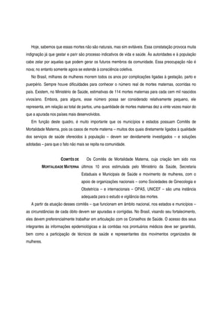 Hoje, sabemos que essas mortes não são naturais, mas sim evitáveis. Essa constatação provoca muita
indignação já que gestar e parir são processo indicativos de vida e saúde. Às autoridades e à população
cabe zelar por aquelas que podem gerar os futuros membros da comunidade. Essa preocupação não é
nova; no entanto somente agora se estende à consciência coletiva.
No Brasil, milhares de mulheres morrem todos os anos por complicações ligadas à gestação, parto e
puerpério. Sempre houve dificuldades para conhecer o número real de mortes maternas, ocorridas no
país. Existem, no Ministério de Saúde, estimativas de 114 mortes maternas para cada cem mil nascidos
vivos/ano. Embora, para alguns, esse número possa ser considerado relativamente pequeno, ele
representa, em relação ao total de partos, uma quantidade de mortes maternas dez a vinte vezes maior do
que a apurada nos países mais desenvolvidos.
Em função deste quadro, é muito importante que os municípios e estados possuam Comitês de
Mortalidade Materna, pois os casos de morte materna – muitos dos quais diretamente ligados à qualidade
dos serviços de saúde oferecidos à população – devem ser devidamente investigados – e soluções
adotadas – para que o fato não mais se repita na comunidade.
COMITÊS DE
MORTALIDADE MATERNA
Os Comitês de Mortalidade Materna, cuja criação tem sido nos
últimos 10 anos estimulada pelo Ministério da Saúde, Secretaria
Estaduais e Municipais de Saúde e movimento de mulheres, com o
apoio de organizações nacionais – como Sociedades de Ginecologia e
Obstetrícia – e internacionais – OPAS, UNICEF – são uma instância
adequada para o estudo e vigilância das mortes.
A partir da atuação desses comitês – que funcionam em âmbito nacional, nos estados e municípios –
as circunstâncias de cada óbito devem ser apuradas e corrigidas. No Brasil, visando seu fortalecimento,
eles devem preferencialmente trabalhar em articulação com os Conselhos de Saúde. O acesso dos seus
integrantes às informações epidemiológicas e às contidas nos prontuários médicos deve ser garantido,
bem como a participação de técnicos de saúde e representantes dos movimentos organizados de
mulheres.
 