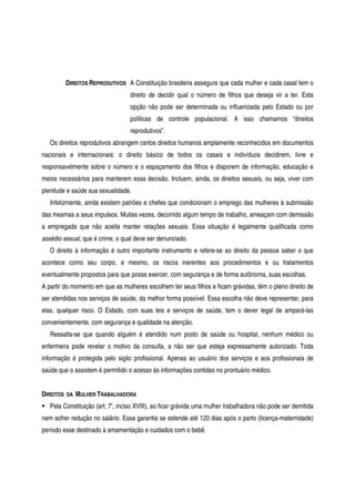 DIREITOS REPRODUTIVOS A Constituição brasileira assegura que cada mulher e cada casal tem o
direito de decidir qual o número de filhos que deseja vir a ter. Esta
opção não pode ser determinada ou influenciada pelo Estado ou por
políticas de controle populacional. A isso chamamos “direitos
reprodutivos”.
Os direitos reprodutivos abrangem certos direitos humanos amplamente reconhecidos em documentos
nacionais e internacionais: o direito básico de todos os casais e indivíduos decidirem, livre e
responsavelmente sobre o número e o espaçamento dos filhos e disporem de informação, educação e
meios necessários para manterem essa decisão. Incluem, ainda, os direitos sexuais, ou seja, viver com
plenitude e saúde sua sexualidade.
Infelizmente, ainda existem patrões e chefes que condicionam o emprego das mulheres à submissão
das mesmas a seus impulsos. Muitas vezes, decorrido algum tempo de trabalho, ameaçam com demissão
a empregada que não aceita manter relações sexuais. Essa situação é legalmente qualificada como
assédio sexual, que é crime, o qual deve ser denunciado.
O direito à informação é outro importante instrumento e refere-se ao direito da pessoa saber o que
acontece como seu corpo, e mesmo, os riscos inerentes aos procedimentos e ou tratamentos
eventualmente propostos para que possa exercer, com segurança e de forma autônoma, suas escolhas.
A partir do momento em que as mulheres escolhem ter seus filhos e ficam grávidas, têm o pleno direito de
ser atendidas nos serviços de saúde, da melhor forma possível. Essa escolha não deve representar, para
elas, qualquer risco. O Estado, com suas leis e serviços de saúde, tem o dever legal de ampará-las
convenientemente, com segurança e qualidade na atenção.
Ressalta-se que quando alguém é atendido num posto de saúde ou hospital, nenhum médico ou
enfermeira pode revelar o motivo da consulta, a não ser que esteja expressamente autorizado. Toda
informação é protegida pelo sigilo profissional. Apenas ao usuário dos serviços e aos profissionais de
saúde que o assistem é permitido o acesso às informações contidas no prontuário médico.
DIREITOS DA MULHER TRABALHADORA
Pela Constituição (art. 7º, inciso XVIII), ao ficar grávida uma mulher trabalhadora não pode ser demitida
nem sofrer redução no salário. Essa garantia se estende até 120 dias após o parto (licença-maternidade)
período esse destinado à amamentação e cuidados com o bebê.
 