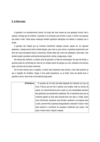 2. A GRAVIDEZ
A gravidez é um acontecimento natural. Ao longo dos nove meses de uma gestação normal, não é
apenas a barriga que se modifica. A gravidez é um processo que envolve o corpo, a mente e as pessoas
que estão à volta. Todas essas mudanças também significam alterações nos hábitos e cuidados com a
saúde.
A gravidez não impede que as mulheres mantenham relações sexuais, apesar de, em algumas
gestantes, o desejo sexual sofrer transformações, para mais ou para menos. A gestante experimenta uma
série de novas sensações físicas e emocionais. Muitas delas são motivo de satisfação e bem-estar, mas
também podem acontecer sentimentos de desconforto, dúvida, insegurança e medo.
Na maioria das mulheres, o primeiro sinal de gravidez é a falta da menstruação. No caso de dúvida, a
gravidez pode ser confirmada por meio de um simples exame de sangue ou urina, realizado uma semana
após o primeiro dia de atraso menstrual.
Se há reais motivos para a suspeita, a mulher deve esclarecer essa dúvida o mais cedo possível, já
que a ingestão de remédios, drogas e fumo pode prejudicá-la, ou ao bebê. Caso ela decida levar a
gravidez a termo, deve iniciar o pré-natal tão logo possa.
O PRÉ-NATAL O sucesso de um bom pré-natal depende do momento em que se
inicia. Frise-se que ele não é apenas uma simples visita ao serviço de
saúde, um encaminhamento para o parto ou uma necessidade exclusiva
das gestantes que apresentam problemas. Ele é importante para que as
mulheres saibam se tudo está correndo bem com elas e o bebê, assim
como informá-las, esclarecer suas dúvidas, ajudá-las a se preparar para
o parto, prevenir-lhes surpresas desagradáveis e descobrir e tratar o mais
cedo possível a ocorrência de quaisquer problemas que surjam, dos
quais, muitas vezes, ninguém suspeita.
 