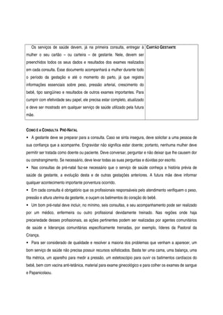 Os serviços de saúde devem, já na primeira consulta, entregar à
mulher o seu cartão – ou carteira – de gestante. Nele, devem ser
preenchidos todos os seus dados e resultados dos exames realizados
em cada consulta. Esse documento acompanhará a mulher durante todo
o período da gestação e até o momento do parto, já que registra
informações essenciais sobre peso, pressão arterial, crescimento do
bebê, tipo sangüíneo e resultados de outros exames importantes. Para
cumprir com efetividade seu papel, ele precisa estar completo, atualizado
e deve ser mostrado em qualquer serviço de saúde utilizado pela futura
mãe.
CARTÃO GESTANTE
COMO É A CONSULTA PRÉ-NATAL
A gestante deve se preparar para a consulta. Caso se sinta insegura, deve solicitar a uma pessoa de
sua confiança que a acompanhe. Engravidar não significa estar doente; portanto, nenhuma mulher deve
permitir ser tratada como doente ou paciente. Deve conversar, perguntar e não deixar que lhe causem dor
ou constrangimento. Se necessário, deve levar todas as suas perguntas e dúvidas por escrito.
Nas consultas de pré-natal faz-se necessário que o serviço de saúde conheça a história prévia de
saúde da gestante, a evolução desta e de outras gestações anteriores. A futura mãe deve informar
qualquer acontecimento importante porventura ocorrido.
Em cada consulta é obrigatório que os profissionais responsáveis pelo atendimento verifiquem o peso,
pressão e altura uterina da gestante, e ouçam os batimentos do coração do bebê.
Um bom pré-natal deve incluir, no mínimo, seis consultas, e seu acompanhamento pode ser realizado
por um médico, enfermeira ou outro profissional devidamente treinado. Nas regiões onde haja
precariedade desses profissionais, as ações pertinentes podem ser realizadas por agentes comunitários
de saúde e lideranças comunitárias especificamente treinadas, por exemplo, líderes da Pastoral da
Criança.
Para ser considerado de qualidade e resolver a maioria dos problemas que venham a aparecer, um
bom serviço de saúde não precisa possuir recursos sofisticados. Basta ter uma cama, uma balança, uma
fita métrica, um aparelho para medir a pressão, um estetoscópio para ouvir os batimentos cardíacos do
bebê, bem com vacina anti-tetânica, material para exame ginecológico e para colher os exames de sangue
e Papanicolaou.
 