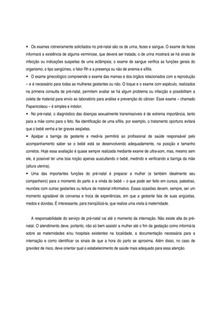 Os exames rotineiramente solicitados no pré-natal são os de urina, fezes e sangue. O exame de fezes
informará a existência de alguma verminose, que deverá ser tratada; o de urina mostrará se há sinais de
infecção ou indicações suspeitas de uma eclâmpsia; o exame de sangue verifica as funções gerais do
organismo, o tipo sangüíneo, o fator Rh e a presença ou não de anemia e sífilis.
O exame ginecológico compreende o exame das mamas e dos órgãos relacionados com a reprodução
– e é necessário para todas as mulheres gestantes ou não. O toque e o exame com espéculo, realizados
na primeira consulta de pré-natal, permitem avaliar se há algum problema ou infecção e possibilitam a
coleta de material para envio ao laboratório para análise e prevenção do câncer. Esse exame – chamado
Papanicolaou – é simples e indolor.
No pré-natal, o diagnóstico das doenças sexualmente transmissíveis é de extrema importância, tanto
para a mãe como para o feto. Na identificação de uma sífilis, por exemplo, o tratamento oportuno evitará
que o bebê venha a ter graves seqüelas.
Apalpar a barriga da gestante e medi-la permitirá ao profissional de saúde responsável pelo
acompanhamento saber se o bebê está se desenvolvendo adequadamente, na posição e tamanho
corretos. Hoje essa avaliação é quase sempre realizada mediante exame de ultra-som, mas, mesmo sem
ele, é possível ter uma boa noção apenas auscultando o bebê, medindo e verificando a barriga da mãe
(altura uterina).
Uma das importantes funções do pré-natal é preparar a mulher (e também idealmente seu
companheiro) para o momento do parto e a vinda do bebê – o que pode ser feito em cursos, palestras,
reuniões com outras gestantes ou leitura de material informativo. Essas ocasiões devem, sempre, ser um
momento agradável de conversa e troca de experiências, em que a gestante fala de suas angústias,
medos e dúvidas. É interessante, para tranqüilizá-la, que realize uma visita à maternidade.
A responsabilidade do serviço de pré-natal vai até o momento da internação. Não existe alta do pré-
natal. O atendimento deve, portanto, não só bem assistir a mulher até o fim da gestação como informá-la
sobre as maternidades e/ou hospitais existentes na localidade, a documentação necessária para a
internação e como identificar os sinais de que a hora do parto se aproxima. Além disso, no caso de
gravidez de risco, deve orientar qual o estabelecimento de saúde mais adequado para essa atenção.
 