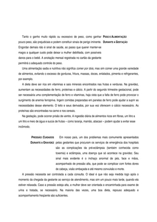 Tanto o ganho muito rápido ou excessivo de peso, como ganhar
pouco peso, são prejudiciais e podem constituir sinais de perigo iminente.
Engordar demais não é sinal de saúde, ao passo que querer manter-se
magra a qualquer custo pode deixar a mulher debilitada, com possíveis
danos para o bebê. A anotação mensal registrada no cartão da gestante
permitirá o adequado controle do peso.
PESO E ALIMENTAÇÃO
DURANTE A GESTAÇÃO
Uma alimentação sadia e nutritiva não significa comer por dois, mas sim comer uma grande variedade
de alimentos, evitando o excesso de gorduras, fritura, massas, doces, enlatados, pimenta e refrigerantes,
por exemplo.
A dieta deve ser rica em vitaminas e sais minerais encontrados nas frutas e verduras. Na gravidez,
aumentam as necessidades de ferro, proteínas e cálcio. A partir do segundo trimestre gestacional, pode
ser necessária uma complementação de ferro e vitaminas, haja vista que a falta de ferro pode provocar o
surgimento de anemia ferropriva. Ingerir comidas preparadas em panelas de ferro pode ajudar a suprir as
necessidades desse elemento. O leito e seus derivados, por sua vez oferecem o cálcio necessário. As
proteínas são encontradas na carne e nos cereais.
Na gestação, pode ocorrer prisão de ventre. A ingestão diária de alimentos ricos em fibras, um litro a
um litro e meio de água e sucos de frutas – como laranja, mamão, abacaxi – podem ajudar a evitar esse
incômodo.
PRESSÃO: CUIDADOS
DURANTE A GRAVIDEZ
Em nosso país, um dos problemas mais comumente apresentados
pelas gestantes que procuram os serviços de emergência dos hospitais
são as complicações da pré-eclâmpsia (também conhecida como
toxemia) e eclâmpsia, uma doença que só acontece na gravidez. Seu
sinal mais evidente é o inchaço anormal de pés, face e mãos,
acompanhado de pressão alta, que pode se complicar com fortes dores
de cabeça, visão embaçada e até mesmo convulsão e morte.
A pressão necessita ser controlada a cada consulta. O ideal é que não seja medida logo após o
momento da chegada da gestante ao serviço de atendimento, mas sim um pouco mais tarde, quando ela
estiver relaxada. Caso a pressão esteja alta, a mulher deve ser orientada e encaminhada para exame de
urina e tratada, se necessário. Na maioria das vezes, uma boa dieta, repouso adequado e
acompanhamento freqüente são suficientes.
 