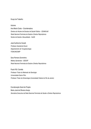 Grupo de Trabalho
Autores
Ana Maria Costa – Coordenadora
Diretora do Núcleo de Estudos de Saúde Pública – CEAM/UnB
Rede Nacional Feminista de Saúde e Direitos Reprodutivos
Núcleo de Saúde e Sexualidade – NuSS
José Guilherme Cecatti
Professor Assistente Doutor
Departamento de Tocoginecologia
FCM/UNICAMP
Sara Romera Sorrentino
Médica Sanitarista – SES/SP
Rede Nacional Feminista de Saúde e Direitos Reprodutivos
Paulo R.B. Canella
Professor Titular do Mestrado de Sexologia
Universidade Gama Filho
Professor Titular de Ginecologia Universidade Federal do Rio de Janeiro
Coordenação Geral do Projeto
Maria José de Oliveira Araújo
Secretária Executiva da Rede Nacional Feminista de Saúde e Direitos Reprodutivos
 