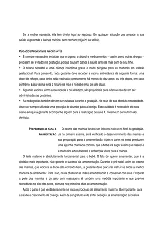 Se a mulher necessita, ela tem direito legal ao repouso. Em qualquer situação que ameace a sua
saúde é garantida a licença médica, sem nenhum prejuízo ao salário.
CUIDADOS PREVENTIVOS IMPORTANTES
É sempre necessário enfatizar que o cigarro, o álcool e medicamentos – assim como outras drogas –
precisam ser evitados na gestação, porque causam danos à saúde tanto da mãe com de seu filho.
O tétano neonatal é uma doença infecciosa grave e muito perigosa para as mulheres em estado
gestacional. Para preveni-lo, toda gestante deve receber a vacina anti-tetânica da seguinte forma: uma
dose de reforço, caso tenha sido vacinada corretamente há menos de dez anos; ou três doses, em caso
contrário. Essa vacina evita o tétano na mãe e no bebê (mal de sete dias).
Algumas vacinas, como a da rubéola e do sarampo, são prejudiciais para o feto e não devem ser
administradas às gestantes.
As radiografias também devem ser evitadas durante a gestação. No caso de sua absoluta necessidade,
deve ser sempre utilizada uma proteção de chumbo para a barriga. Esse cuidado é necessário até nos
casos em que a gestante acompanhe alguém para a realização de raios X, mesmo no consultório do
dentista.
PREPARANDO-SE PARA A
AMAMENTAÇÃO
O exame das mamas deverá ser feito no início e no final da gestação.
Já no primeiro exame, será verificado o desenvolvimento das mamas e
sua preparação para a amamentação. Após o parto, os seios produzem
uma agüinha chamada colostro, que o bebê irá sugar assim que nascer e
é muito rica em nutrientes e anticorpos vitais para a criança.
O leite materno é absolutamente fundamental para o bebê. O fato de querer amamentar, que é a
decisão mais importante, não garante o sucesso da amamentação. Durante o pré-natal, além do exame
das mamas, que indicará se tudo está correndo bem, a gestante deve procurar instruir-se sobre a melhor
maneira de amamentar. Para isso, basta observar as mães amamentando e conversar com elas. Preparar
a pele dos mamilos e do seio com massagens é também uma medida importante e que previne
rachaduras no bico dos seios, comuns nos primeiros dias de amamentação.
Após o parto é que verdadeiramente se inicia o processo de aleitamento materno, tão importante para
a saúde e crescimento da criança. Além de ser gratuito e de evitar doenças, a amamentação exclusiva
 