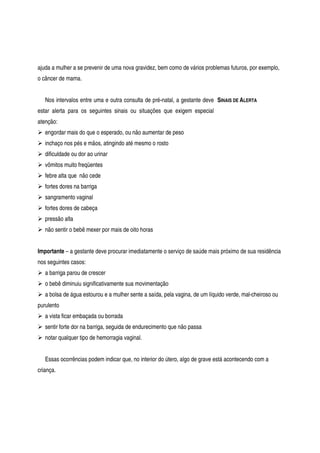 ajuda a mulher a se prevenir de uma nova gravidez, bem como de vários problemas futuros, por exemplo,
o câncer de mama.
Nos intervalos entre uma e outra consulta de pré-natal, a gestante deve
estar alerta para os seguintes sinais ou situações que exigem especial
atenção:
SINAIS DE ALERTA
engordar mais do que o esperado, ou não aumentar de peso
inchaço nos pés e mãos, atingindo até mesmo o rosto
dificuldade ou dor ao urinar
vômitos muito freqüentes
febre alta que não cede
fortes dores na barriga
sangramento vaginal
fortes dores de cabeça
pressão alta
não sentir o bebê mexer por mais de oito horas
Importante – a gestante deve procurar imediatamente o serviço de saúde mais próximo de sua residência
nos seguintes casos:
a barriga parou de crescer
o bebê diminuiu significativamente sua movimentação
a bolsa de água estourou e a mulher sente a saída, pela vagina, de um líquido verde, mal-cheiroso ou
purulento
a vista ficar embaçada ou borrada
sentir forte dor na barriga, seguida de endurecimento que não passa
notar qualquer tipo de hemorragia vaginal.
Essas ocorrências podem indicar que, no interior do útero, algo de grave está acontecendo com a
criança.
 
