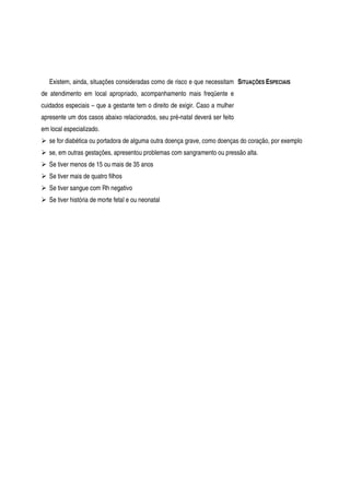 Existem, ainda, situações consideradas como de risco e que necessitam
de atendimento em local apropriado, acompanhamento mais freqüente e
cuidados especiais – que a gestante tem o direito de exigir. Caso a mulher
apresente um dos casos abaixo relacionados, seu pré-natal deverá ser feito
em local especializado.
SITUAÇÕES ESPECIAIS
se for diabética ou portadora de alguma outra doença grave, como doenças do coração, por exemplo
se, em outras gestações, apresentou problemas com sangramento ou pressão alta.
Se tiver menos de 15 ou mais de 35 anos
Se tiver mais de quatro filhos
Se tiver sangue com Rh negativo
Se tiver história de morte fetal e ou neonatal
 