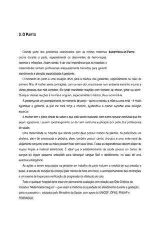 3. O PARTO
Grande parte dos problemas relacionados com as mortes maternas
ocorre durante o parto, especialmente os decorrentes de hemorragias,
toxemia e infecções. Assim sendo, é de vital importância que os hospitais e
maternidades tenham profissionais adequadamente treinados para garantir
atendimento e atenção especializada à gestante.
ASSISTÊNCIA AO PARTO
O momento do parto é uma situação difícil para a maioria das gestantes, especialmente no caso de
primeiro filho. A mulher sente contrações, com ou sem dor, encontra-se num ambiente estranho e junto a
várias pessoas que não conhece. Ela pode manifestar reações com vontade de chorar, gritar ou sorrir.
Qualquer dessas reações é normal e ninguém, especialmente o médico, deve recriminá-la.
A presença de um acompanhante no momento do parto – como o marido, a mãe ou uma irmã – é muito
agradável à gestante, já que lhe trará força e conforto, ajudando-a a melhor suportar essa situação
especial.
A mulher tem o pleno direito de saber o que está sendo realizado, bem como recusar condutas que lhe
sejam agressivas, causem constrangimento ou dor sem nenhuma explicação por parte dos profissionais
de saúde.
Uma maternidade ou hospital que atende partos deve possuir medico de plantão, de preferência um
obstetra, além de anestesista e pediatra; deve, também possuir centro cirúrgico e uma enfermaria de
alojamento conjunto onde as mães possam ficar com seus filhos. Todas as dependências devem dispor de
roupas limpas e material esterilizado. É ideal que o estabelecimento de saúde possua um banco de
sangue ou algum esquema articulado para conseguir sangue fácil e rapidamente, no caso de uma
eventual emergência.
As ações a serem executadas na gestante em trabalho de parto incluem a medida de sua pressão e
pulso, a escuta do coração da criança (pelo menos de hora em hora), o acompanhamento das contrações
e um exame de toque para verificação da progressão da dilatação do colo.
Todo e qualquer hospital deve estar em permanente avaliação com relação aos Oito Critérios da
Iniciativa “Maternidade Segura” – que visam a melhoria da qualidade do atendimento durante a gestação,
parto e puerpério –, adotados pelo Ministério da Saúde, com apoio do UNICEF, OPAS, FNUAP e
FEBRASGO.
 