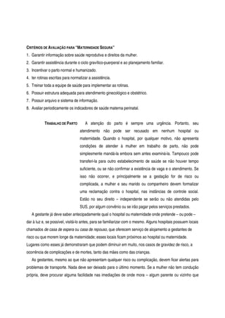 CRITÉRIOS DE AVALIAÇÃO PARA “MATERNIDADE SEGURA”
1. Garantir informação sobre saúde reprodutiva e direitos da mulher.
2. Garantir assistência durante o ciclo gravítico-puerperal e ao planejamento familiar.
3. Incentivar o parto normal e humanizado.
4. ter rotinas escritas para normatizar a assistência.
5. Treinar toda a equipe de saúde para implementar as rotinas.
6. Possuir estrutura adequada para atendimento ginecológico e obstétrico.
7. Possuir arquivo e sistema de informação.
8. Avaliar periodicamente os indicadores de saúde materna perinatal.
TRABALHO DE PARTO A atenção do parto é sempre uma urgência. Portanto, seu
atendimento não pode ser recusado em nenhum hospital ou
maternidade. Quando o hospital, por qualquer motivo, não apresenta
condições de atender à mulher em trabalho de parto, não pode
simplesmente mandá-la embora sem antes examiná-la. Tampouco pode
transferi-la para outro estabelecimento de saúde se não houver tempo
suficiente, ou se não confirmar a existência de vaga e o atendimento. Se
isso não ocorrer, e principalmente se a gestação for de risco ou
complicada, a mulher e seu marido ou companheiro devem formalizar
uma reclamação contra o hospital, nas instâncias de controle social.
Estão no seu direito – independente se serão ou não atendidas pelo
SUS, por algum convênio ou se irão pagar pelos serviços prestados.
A gestante já deve saber antecipadamente qual o hospital ou maternidade onde pretende – ou pode –
dar à luz e, se possível, visitá-lo antes, para se familiarizar com o mesmo. Alguns hospitais possuem locais
chamados de casa de espera ou casa de repouso, que oferecem serviço de alojamento a gestantes de
risco ou que morem longe da maternidade; esses locais ficam próximos ao hospital ou maternidade.
Lugares como esses já demonstraram que podem diminuir em muito, nos casos de gravidez de risco, a
ocorrência de complicações e de mortes, tanto das mães como das crianças.
As gestantes, mesmo as que não apresentam qualquer risco ou complicação, devem ficar alertas para
problemas de transporte. Nada deve ser deixado para o último momento. Se a mulher não tem condução
própria, deve procurar alguma facilidade nas imediações de onde mora – algum parente ou vizinho que
 