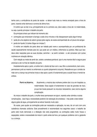 tenha carro, a ambulância do posto de saúde – e deixar tudo mais ou menos arranjado para a hora do
parto, visando evitar demoras e correria de última hora.
A mulher que vai dar à luz, principalmente se é a primeira vez, deve saber a hora de ir à maternidade,
ou seja, quando principiar o trabalho de parto.
Os principais sinais que indicam tal momento são:
contrações que endurecem a barriga a cada cinco minutos e não desaparecem após algum tempo
saída de uma espécie de catarro grosso pela vagina, às vezes acompanhado de um pouco de sangue
perda de líquido (“a bolsa d’água se rompeu”)
A mulher em trabalho de parto deve ser tratada pelo nome e acompanhada por um profissional de
saúde especialmente treinado para tal, que pode ser um médico, enfermeira ou parteira. Mais que isso:
deve obter respostas para as suas dúvidas; caminhar – se sentir vontade – e até conversar com outras
mulheres em situação idêntica.
Com relação ao medo de sentir dor, existe a anestesia peridural, que é uma maneira fácil e segura para
amenizar a dor no final do trabalho de parto.
Imediatamente após o parto, a mulher tem o direito de ficar com o seu filho e amamentá-lo, bem como
permanecer junto ao mesmo na enfermaria ou quarto (alojamento conjunto). Ressalte-se que o contato da
mãe com a criança nas primeiras horas e dias após o parto é fundamental para a saúde física e mental de
ambos.
PARTO NO HOSPITAL Atualmente, a maioria das mulheres prefere dar à luz em hospitais ou
maternidades. Essa opção é fundamental no caso da gravidez de risco,
já que tais locais possuem os recursos necessários, caso ocorra alguma
complicação.
Ao iniciar o trabalho de parto, a mulher deve permanecer em jejum, visando evitar vômitos e outras
complicações, caso haja a necessidade posterior de realização de anestesia – mas pode e deve beber
alguns goles de água, principalmente se estiver fazendo muito calor.
Às vezes, para ajudar as contrações pode ser necessária a aplicação, na veia, de um soro com uma
substância chamada ocitocina. Este procedimento é recomendado nos seguintes casos: o trabalho de
parto está muito demorado e a dilatação não está progredindo; as contrações estão muito fracas e
espaçadas; existe a necessidade de induzir o parto antes da hora, por qualquer problema com a gestante
ou a criança.
 