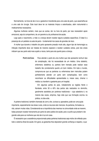 Normalmente, na hora de dar à luz a gestante é transferida para uma sala de parto, que assemelha-se
a uma sala de cirurgia. Este local deve ter os materiais limpos e esterilizados, além instrumental e
medicamentos necessários.
Algumas mulheres sentem, mais que as outras, dor na hora do parto; por isso necessitam apoio
emocional, seja do companheiro, de um parente ou do profissional de saúde.
Logo após o nascimento, a mãe e a criança devem receber alguns cuidados específicos. O ideal é a
presença de um pediatra na sala de parto – fundamental nos casos de gravidez de risco.
A mulher que durante o trabalho de parto apresente pressão muito alta, algum tipo de hemorragia ou
infecção importante deve ser tratada de maneira especial e receber cuidados extras, pois tais sinais
indicam que seu parto está mais sujeito a riscos, tanto para ela quanto para a criança.
PARTO EM CASA Para atender o parto de uma mulher que não apresente nenhum tipo
de complicação, não há necessidade de um médico. Uma obstetriz,
enfermeira obstétrica ou parteira bem treinada pode realizar esse
trabalho tão corretamente quanto um bom médico. Em todo o mundo,
comprovou-se que as parteiras ou enfermeiras bem instruídas podem
perfeitamente atender um parto sem complicações, bem como
reconhecer as dificuldades apresentadas e, nesse caso, chamar o
médico ou transferir a gestante para um hospital.
Em algumas partes do país, notadamente as regiões Norte e
Nordeste, entre 30 e 40% dos partos são realizados no domicílio,
geralmente assistidos por parteiras tradicionais – cuja sabedoria é, na
maioria das vezes, empírica, haja vista que sua formação ocorreu na
prática, no dia-a-dia.
A parteira tradicional, também chamada de com a dre, curiosa ou aparadeira, pode ser uma ajuda
importante, especialmente nas áreas rurais, onde os recursos são menores. As parteiras, formadas ou
não, salvam muitas vidas. Considerando-se a importância das mesmas na comunidade onde se inserem,
todas precisam receber treinamento por parte do setor público de saúde, pois o auxílio que prestam é de
grande valia para as mulheres que vão dar à luz em casa.
É necessário que a assistência proporcionada pelas parteiras tradicionais seja motivo de reflexão para
todo o sistema oficial de saúde. Em geral, as gestantes lhes depositam grande confiança e respeito, o que
 