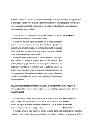 lhes facilita sobremodo o trabalho de acompanhamento do pré-natal, parto e puerpério. A integração entre
as parteiras e o Sistema Único de Saúde pode fornecer inestimáveis benefícios à saúde coletiva e abre
caminho para diversas atividades relacionadas à prevenção, contribuindo assim, para a redução da
morbimortalidade materna e infantil.
O tipo do parto – ou via de parto, na linguagem médica – é assunto
bastante atual e importante na área de saúde materna.
A opção por um parto vaginal ou cesáreo não é simples questão de
preferência, como gostar do verde ou do vermelho. O tipo de parto
apresenta uma série de implicações em termos de necessidade e indicação,
riscos e benefícios, dependendo de cada situação, tempo de realização,
custos complicações e repercussões futuras.
Toda gestante deve saber que o parto normal é o vagina, o mais seguro
para a mulher e a criança. A cesariana deve ser uma indicação – pelo
obstetra, com participação da mulher – reservada apenas para os casos que
apresentem complicações. É importante que as gestantes saibam que
existem formas alternativas para o controle da dor do trabalho de parto, que
não uma cesariana. E que após uma cesárea o parto vaginal é não apenas
possível como desejável, pois ajuda a evitar os problemas decorrentes de
repetidas cesáreas.
TIPOS DE PARTO
A MULHER DEVE RECEBER COMPLETA ORIENTAÇÃO ACERCA DA ASSISTÊNCIA PÓS PARTO E CONSULTA DE
REVISÃO: COM INFORMAÇÕES, POR EXEMPLO, SOBRE O LOCAL A SER PROCURADO, QUANDO, COMO E PORQUE
REALIZAR A REVISÃO.
Há muitos anos o Brasil é o campeão mundial de cesáreas. Hoje, pelo
menos uma em cada três gestantes traz seu filho ao mundo mediante parto
cesáreo. Em alguns municípios dos estados de São Paulo e Rio de Janeiro,
a metade das parturientes dão à luz por cesariana.
PARTO NORMAL OU
CESÁREO:
VANTAGENS E
DESVANTAGENS
A operação tornou-se uma espécie de bem de consumo, como outro qualquer de uma sociedade
capitalista. E, não importa qual o argumento utilizado por médicos e mulheres, cerca de apenas 15% da
 