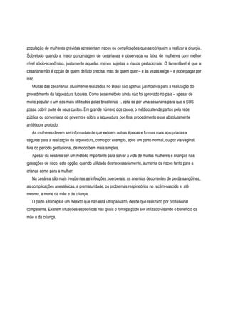 população de mulheres grávidas apresentam riscos ou complicações que as obriguem a realizar a cirurgia.
Sobretudo quando a maior porcentagem de cesarianas é observada na faixa de mulheres com melhor
nível sócio-econômico, justamente aquelas menos sujeitas a riscos gestacionais. O lamentável é que a
cesariana não é opção de quem de fato precisa, mas de quem quer – e às vezes exige – e pode pagar por
isso.
Muitas das cesarianas atualmente realizadas no Brasil são apenas justificativa para a realização do
procedimento da laqueadura tubárea. Como esse método ainda não foi aprovado no país – apesar de
muito popular e um dos mais utilizados pelas brasileiras –, opta-se por uma cesariana para que o SUS
possa cobrir parte de seus custos. Em grande número dos casos, o médico atende partos pela rede
pública ou conveniada do governo e cobra a laqueadura por fora, procedimento esse absolutamente
antiético e proibido.
As mulheres devem ser informadas de que existem outras épocas e formas mais apropriadas e
seguras para a realização da laqueadura, como por exemplo, após um parto normal, ou por via vaginal,
fora do período gestacional, de modo bem mais simples.
Apesar da cesárea ser um método importante para salvar a vida de muitas mulheres e crianças nas
gestações de risco, esta opção, quando utilizada desnecessariamente, aumenta os riscos tanto para a
criança como para a mulher.
Na cesárea são mais freqüentes as infecções puerperais, as anemias decorrentes de perda sangüínea,
as complicações anestésicas, a prematuridade, os problemas respiratórios no recém-nascido e, até
mesmo, a morte da mãe e da criança.
O parto a fórceps é um método que não está ultrapassado, desde que realizado por profissional
competente. Existem situações específicas nas quais o fórceps pode ser utilizado visando o benefício da
mãe e da criança.
 