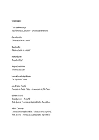 Colaboração
Thais de Mendonça
Departamento de Jornalismo – Universidade de Brasília
Oscar Castilho
Oficial de Saúde do UNICEF
Carolina Siu
Oficial de Saúde do UNICEF
Marta Fajardo
Consultor OPAS
Regina Coeli Viola
Ministério da Saúde
Loren Wassielesky Galvão
The Population Council
Ana Cristina Tanaka
Faculdade de Saúde Pública – Universidade de São Paulo
Islene Carvalho
Grupo Curumim – Recife/PE
Rede Nacional Feminista de Saúde e Direitos Reprodutivos
Márcia Camargo
Coletivo Feminista Sexualidade e Saúde de Porto Alegre/RS
Rede Nacional Feminista de Saúde e Direitos Reprodutivos
 