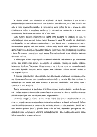 A cesárea também está relacionada ao surgimento de bebês prematuros, o que acontece
principalmente pela verdadeira comodidade, tanto da mulher como do médico, de se fazer cesáreas com
datas e horas previamente marcadas, às vezes sem a plena certeza de que a criança já esteja
completamente madura – aumentando as chances do surgimento de complicações e de morte entre
recém-nascidos de cesariana, com relação aos de parto normal.
Muitas mulheres pensam, erradamente, que o parto normal ou vaginal vai estragá-las por baixo, vai
deixá-las largas, e que não mais terão o mesmo desempenho sexual. Na verdade, isto não acontece
quando recebem um adequado atendimento na hora do parto. Mesmo quando faz-se necessário realizar
uma episiotomia (pequeno corte para facilitar a saída do bebê), a dor é menor e geralmente localizada
apenas no períneo. A cesárea, por sua vez provoca uma cicatriz maior, mais dolorosa e que demora mais
a fechar. Na cesárea, é mais comum que o abdome fique mais distendido e que o intestino leve mais
tempo para funcionar.
As complicações durante e após o parto são mais freqüentes com uma cesárea do que com um parto
normal. São também mais comuns os acidentes de anestesia, infecções da cicatriz, embolias,
hemorragias, tromboses. Todos esses fatores fazem com que o risco de morrer por causas diretamente
relacionadas à gravidez e ao parto, embora pequeno, seja a de duas a 15 vezes maior em cesáreas do
que em partos vaginais.
As cesáreas podem também estar associadas com determinadas complicações a longo prazo, como,
nas futuras gestações, maior risco de problemas de implantação da placenta. Além disso, o número de
cesáreas que uma mulher pode fazer é limitado, e esse fato compromete o livre arbítrio sobre a
quantidade de filhos desejados.
Durante a cesárea o uso de anestésicos, analgésicos e drogas sedativas durante a anestesia faz com
que a mulher demore um tempo maior para estabelecer a amamentação, além da possibilidade sempre
presente da passagem, pelo leite, de parte dessas drogas à criança.
Em diversas situações, a cesárea é a única solução possível para resolver satisfatoriamente um parto,
como, por exemplo, nos casos de descolamento prematuro de placenta (a placenta se desprende do útero
antes do nascimento da criança); desproporção céfalo-pélvica (quando a cabeça da criança é maior que a
bacia da mãe); placenta prévia (a placenta cobre o colo do útero, impedindo a passagem do bebê,
podendo provocar hemorragia); e sofrimento fetal agudo (quando o bebê recebe pouco oxigênio e seus
batimentos cardíacos começam a diminuir.
 