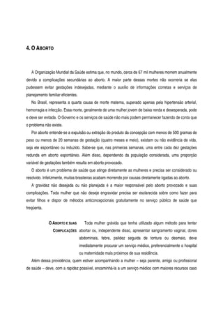 4. O ABORTO
A Organização Mundial da Saúde estima que, no mundo, cerca de 67 mil mulheres morrem anualmente
devido a complicações secundárias ao aborto. A maior parte dessas mortes não ocorreria se elas
pudessem evitar gestações indesejadas, mediante o auxílio de informações corretas e serviços de
planejamento familiar eficientes.
No Brasil, representa a quarta causa de morte materna, superado apenas pela hipertensão arterial,
hemorragia e infecção. Essa morte, geralmente de uma mulher jovem de baixa renda e desesperada, pode
e deve ser evitada. O Governo e os serviços de saúde não mais podem permanecer fazendo de conta que
o problema não existe.
Por aborto entende-se a expulsão ou extração do produto da concepção com menos de 500 gramas de
peso ou menos de 20 semanas de gestação (quatro meses e meio), existam ou não evidência de vida,
seja ele espontâneo ou induzido. Sabe-se que, nas primeiras semanas, uma entre cada dez gestações
redunda em aborto espontâneo. Além disso, dependendo da população considerada, uma proporção
variável de gestações também resulta em aborto provocado.
O aborto é um problema de saúde que atinge diretamente as mulheres e precisa ser considerado ou
resolvido. Infelizmente, muitas brasileiras acabam morrendo por causas diretamente ligadas ao aborto.
A gravidez não desejada ou não planejada é a maior responsável pelo aborto provocado e suas
complicações. Toda mulher que não deseje engravidar precisa ser esclarecida sobre como fazer para
evitar filhos e dispor de métodos anticoncepcionais gratuitamente no serviço público de saúde que
freqüenta.
O ABORTO E SUAS
COMPLICAÇÕES
Toda mulher grávida que tenha utilizado algum método para tentar
abortar ou, independente disso, apresentar sangramento vaginal, dores
abdominais, febre, palidez seguida de tontura ou desmaio, deve
imediatamente procurar um serviço médico, preferencialmente o hospital
ou maternidade mais próximos de sua residência.
Além dessa providência, quem estiver acompanhando a mulher – seja parente, amigo ou profissional
de saúde – deve, com a rapidez possível, encaminhá-la a um serviço médico com maiores recursos caso
 