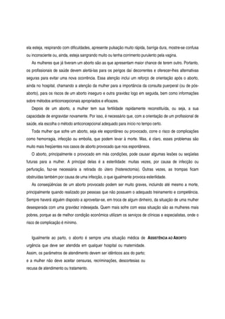 ela esteja, respirando com dificuldades, apresente pulsação muito rápida, barriga dura, mostre-se confusa
ou inconsciente ou, ainda, esteja sangrando muito ou tenha corrimento purulento pela vagina.
As mulheres que já tiveram um aborto são as que apresentam maior chance de terem outro. Portanto,
os profissionais de saúde devem alertá-las para os perigos daí decorrentes e oferecer-lhes alternativas
seguras para evitar uma nova ocorrência. Essa atenção inclui um reforço de orientação após o aborto,
ainda no hospital, chamando a atenção da mulher para a importância da consulta puerperal (ou de pós-
aborto), para os riscos de um aborto inseguro e outra gravidez logo em seguida, bem como informações
sobre métodos anticoncepcionais apropriados e eficazes.
Depois de um aborto, a mulher tem sua fertilidade rapidamente reconstituída, ou seja, a sua
capacidade de engravidar novamente. Por isso, é necessário que, com a orientação de um profissional de
saúde, ela escolha o método anticoncepcional adequado para início no tempo certo.
Toda mulher que sofre um aborto, seja ele espontâneo ou provocado, corre o risco de complicações
como hemorragia, infecção ou embolia, que podem levar à morte. Mas, é claro, esses problemas são
muito mais freqüentes nos casos de aborto provocado que nos espontâneos.
O aborto, principalmente o provocado em más condições, pode causar algumas lesões ou seqüelas
futuras para a mulher. A principal delas é a esterilidade: muitas vezes, por causa de infecção ou
perfuração, faz-se necessária a retirada do útero (histerectomia). Outras vezes, as trompas ficam
obstruídas também por causa de uma infecção, o que igualmente provoca esterilidade.
As conseqüências de um aborto provocado podem ser muito graves, incluindo até mesmo a morte,
principalmente quando realizado por pessoas que não possuem o adequado treinamento e competência.
Sempre haverá alguém disposto a aproveitar-se, em troca de algum dinheiro, da situação de uma mulher
desesperada com uma gravidez indesejada. Quem mais sofre com essa situação são as mulheres mais
pobres, porque as de melhor condição econômica utilizam os serviços de clínicas e especialistas, onde o
risco de complicação é mínimo.
Igualmente ao parto, o aborto é sempre uma situação médica de
urgência que deve ser atendida em qualquer hospital ou maternidade.
Assim, os parâmetros de atendimento devem ser idênticos aos do parto;
e a mulher não deve aceitar censuras, recriminações, descortesias ou
recusa de atendimento ou tratamento.
ASSISTÊNCIA AO ABORTO
 
