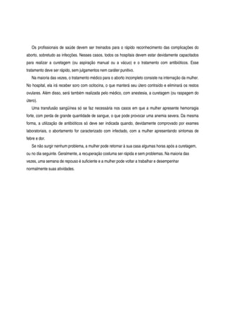 Os profissionais de saúde devem ser treinados para o rápido reconhecimento das complicações do
aborto, sobretudo as infecções. Nesses casos, todos os hospitais devem estar devidamente capacitados
para realizar a curetagem (ou aspiração manual ou a vácuo) e o tratamento com antibióticos. Esse
tratamento deve ser rápido, sem julgamentos nem caráter punitivo.
Na maioria das vezes, o tratamento médico para o aborto incompleto consiste na internação da mulher.
No hospital, ela irá receber soro com ocitocina, o que manterá seu útero contraído e eliminará os restos
ovulares. Além disso, será também realizada pelo médico, com anestesia, a curetagem (ou raspagem do
útero).
Uma transfusão sangüínea só se faz necessária nos casos em que a mulher apresente hemorragia
forte, com perda de grande quantidade de sangue, o que pode provocar uma anemia severa. Da mesma
forma, a utilização de antibióticos só deve ser indicada quando, devidamente comprovado por exames
laboratoriais, o abortamento for caracterizado com infectado, com a mulher apresentando sintomas de
febre e dor.
Se não surgir nenhum problema, a mulher pode retornar à sua casa algumas horas após a curetagem,
ou no dia seguinte. Geralmente, a recuperação costuma ser rápida e sem problemas. Na maioria das
vezes, uma semana de repouso é suficiente e a mulher pode voltar a trabalhar e desempenhar
normalmente suas atividades.
 