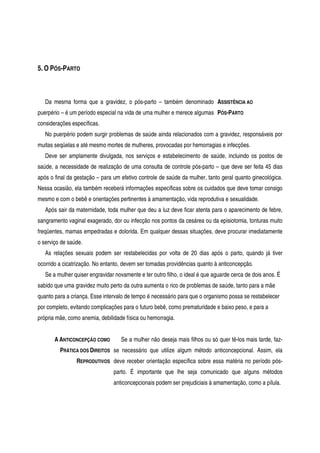 5. O PÓS-PARTO
Da mesma forma que a gravidez, o pós-parto – também denominado
puerpério – é um período especial na vida de uma mulher e merece algumas
considerações específicas.
ASSISTÊNCIA AO
PÓS-PARTO
No puerpério podem surgir problemas de saúde ainda relacionados com a gravidez, responsáveis por
muitas seqüelas e até mesmo mortes de mulheres, provocadas por hemorragias e infecções.
Deve ser amplamente divulgada, nos serviços e estabelecimento de saúde, incluindo os postos de
saúde, a necessidade de realização de uma consulta de controle pós-parto – que deve ser feita 45 dias
após o final da gestação – para um efetivo controle de saúde da mulher, tanto geral quanto ginecológica.
Nessa ocasião, ela também receberá informações específicas sobre os cuidados que deve tomar consigo
mesmo e com o bebê e orientações pertinentes à amamentação, vida reprodutiva e sexualidade.
Após sair da maternidade, toda mulher que deu a luz deve ficar atenta para o aparecimento de febre,
sangramento vaginal exagerado, dor ou infecção nos pontos da cesárea ou da episiotomia, tonturas muito
freqüentes, mamas empedradas e dolorida. Em qualquer dessas situações, deve procurar imediatamente
o serviço de saúde.
As relações sexuais podem ser restabelecidas por volta de 20 dias após o parto, quando já tiver
ocorrido a cicatrização. No entanto, devem ser tomadas providências quanto à anticoncepção.
Se a mulher quiser engravidar novamente e ter outro filho, o ideal é que aguarde cerca de dois anos. É
sabido que uma gravidez muito perto da outra aumenta o rico de problemas de saúde, tanto para a mãe
quanto para a criança. Esse intervalo de tempo é necessário para que o organismo possa se restabelecer
por completo, evitando complicações para o futuro bebê, como prematuridade e baixo peso, e para a
própria mãe, como anemia, debilidade física ou hemorragia.
A ANTICONCEPÇÃO COMO
PRÁTICA DOS DIREITOS
REPRODUTIVOS
Se a mulher não deseja mais filhos ou só quer tê-los mais tarde, faz-
se necessário que utilize algum método anticoncepcional. Assim, ela
deve receber orientação específica sobre essa matéria no período pós-
parto. É importante que lhe seja comunicado que alguns métodos
anticoncepcionais podem ser prejudiciais à amamentação, como a pílula.
 