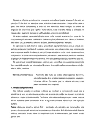 Ressalte-se o fato de ser muito remota a chance de uma mulher engravidar antes de 45 dias após um
parto (ou 30 dias após um aborto) se estiver amamentando exclusivamente a criança (só lhe dando o
peito, sem nenhum complemento), e ainda não tiver menstruado. Nessa condição, sua chance de
engravidar até seis meses após o parto é muito reduzida. Esse novo-velho método, já conhecido por
nossas avós, é atualmente chamado de LAM (Lactação e Amenorréia como Método).
Os anticoncepcionais comumente indicados para a mulher que está amamentando – e que não lhe
compromete significativamente o aleitamento – são a minipílula (diferente da pílula comum), o dispositivo
intra-uterino (DIU), o condom ou camisinha-de-vênus, o hormônio injetável e o diafragma.
Se a gravidez e/ou parto foram de risco ou apresentaram algum problema mais sério, a consulta pós-
parto tem ainda maior importância. É necessário esclarecer se, numa futura gravidez, esse problema pode
vir a comprometer a saúde da mãe ou da criança. Em caso afirmativo, a mulher – junto com seu marido ou
companheiro e de posse das informações fornecidas pelo médico – pode decidir-se por não ter mais filhos
e optar por um método anticoncepcional definitivo, como a laqueadura (para ela) ou vasectomia (para ele).
No caso de haver concordância do casal é preferível que o homem faça uma vasectomia, procedimento
bem mais rápido e simples que a laqueadura. No entanto, é necessário esclarecer que ambos os métodos
são, na prática, definitivos.
MÉTODOS ANTICONCEPCIONAIS Atualmente, São muitas as opções anticoncepcionais disponíveis,
cuja melhor escolha deve considerar as possíveis indicações e/ou contra-
indicações médicas. De maneira geral, os métodos anticoncepcionais
podem ser divididos em 5 categorias:
1. Métodos comportamentais
São métodos baseados em práticas e atitudes que modificam o comportamento sexual, seja a
abstinência de sexo em determinados períodos, seja a adoção de medidas que impeçam o contato do
sêmen com a vagina (coito interrompido). Geralmente, estes métodos são seguros para a saúde, mas sua
eficácia apresenta grande variabilidade. A lista a seguir relaciona estes métodos com uma explicação
sumária.
Tabela: abstinência sexual no período fértil – identificado pelo calendário das menstruações, pela
presença do muco ou pelo aumento da temperatura corporal da mulher. A eficácia deste método depende
tanto da participação do seu marido ou companheiro como do reconhecimento, pela mulher, do seu
período fértil.
 