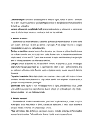 Coito Interrompido: consiste na retirada do pênis de dentro da vagina, na hora de ejacular – entretanto,
não se deve esquecer que antes da ejaculação há possibilidade de liberação de espermatozóides através
do líquido que sai do pênis.
Lactação e Amenorréia como Método (LAM): amamentação exclusiva no peito durante os primeiros seis
meses de vida da criança, enquanto a menstruação ainda não tiver reiniciado.
2. Métodos de barreira
São métodos que utilizam artefatos ou substâncias químicas que impedem o contato do sêmen com o
útero ou com o óvulo (que é a célula que permite a reprodução). A lista a seguir relaciona os principais
métodos de barreira, com uma explicação sumária.
Condom ou camisinha: capa de borracha fina, descartável que colocada no pênis endurecido impede
que o sêmen masculino entre em contato com a vagina. Protege contra as doenças transmissíveis pela
relação sexual, inclusive a AIDS. O pênis deve ser retirado da vagina imediatamente após a ejaculação;
deve-se cuidar que o esperma não extravase da camisinha.
Diafragma: artefato de borracha fina, não descartável, em forma de pequena cuia, que é colocado pela
própria mulher na vagina para impedir que os espermatozóides entrem no útero – preferencialmente, deve
ser usado com geléia espermicida. Deve ser usado em todas as relações sexuais, requerendo disciplina
da usuária.
Dispositivo intra-uterino (DIU): objeto plástico com cobre que é colocado pelo médico dentro do útero.
Entretanto, nem toda mulher pode utilizá-lo. Exige controle rigoroso sobre a higiene e saúde da usuária, a
qual deve visitar regularmente o ginecologista.
Espermicida: creme, espuma ou óvulo colocado pela mulher na vagina, antes da relação sexual. Contém
uma substância que destrói os espermatozóides. Quando utilizado em combinação com outro método –
diafragma ou tabela – tem sua eficácia aumentada.
3. Métodos hormonais
São métodos que, através do uso de hormônios, provocam a inibição da ovulação, ou seja, o corpo da
mulher passa a não mais produzir os óvulos, suas células reprodutoras. A lista a seguir relaciona os
principais métodos hormonais, com uma explicação sumária.
Pílula: administração diária de hormônio via oral para impedir a ovulação. É ideal que tenha indicação e
acompanhamento médicos. Preferencialmente, deve ser ingerida sempre no mesmo horário
 