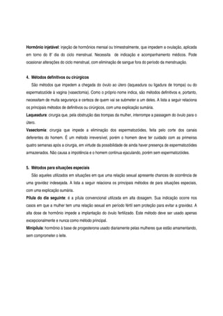 Hormônio injetável: injeção de hormônios mensal ou trimestralmente, que impedem a ovulação, aplicada
em torno do 8º dia do ciclo menstrual. Necessita de indicação e acompanhamento médicos. Pode
ocasionar alterações do ciclo menstrual, com eliminação de sangue fora do período da menstruação.
4. Métodos definitivos ou cirúrgicos
São métodos que impedem a chegada do óvulo ao útero (laqueadura ou ligadura de trompa) ou do
espermatozóide à vagina (vasectomia). Como o próprio nome indica, são métodos definitivos e, portanto,
necessitam de muita segurança e certeza de quem vai se submeter a um deles. A lista a seguir relaciona
os principais métodos de definitivos ou cirúrgicos, com uma explicação sumária.
Laqueadura: cirurgia que, pela obstrução das trompas da mulher, interrompe a passagem do óvulo para o
útero.
Vasectomia: cirurgia que impede a eliminação dos espermatozóides, feita pelo corte dos canais
deferentes do homem. É um método irreversível, porém o homem deve ter cuidado com as primeiras
quatro semanas após a cirurgia, em virtude da possibilidade de ainda haver presença de espermatozóides
armazenados. Não causa a impotência e o homem continua ejaculando, porém sem espermatozóides.
5. Métodos para situações especiais
São aqueles utilizados em situações em que uma relação sexual apresente chances de ocorrência de
uma gravidez indesejada. A lista a seguir relaciona os principais métodos de para situações especiais,
com uma explicação sumária.
Pílula do dia seguinte: é a pílula convencional utilizada em alta dosagem. Sua indicação ocorre nos
casos em que a mulher tem uma relação sexual em período fértil sem proteção para evitar a gravidez. A
alta dose de hormônio impede a implantação do óvulo fertilizado. Este método deve ser usado apenas
excepcionalmente e nunca como método principal.
Minipílula: hormônio à base de progesterona usado diariamente pelas mulheres que estão amamentando,
sem comprometer o leite.
 