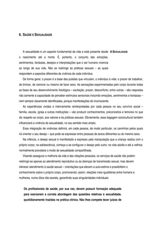 6. SAÚDE E SEXUALIDADE
A sexualidade é um aspecto fundamental da vida e está presente desde
o nascimento até a morte. É, portanto, o conjunto das emoções,
sentimentos, fantasias, desejos e interpretações que o ser humano vivencia
ao longo de sua vida. Não se restringe às práticas sexuais – as quais
respondem a aspectos diferentes da vivência de cada indivíduo.
A SEXUALIDADE
De forma geral, o prazer é a base das pulsões que vinculam, o indivíduo à vida: o prazer de trabalhar,
de brincar, de namorar ou mesmo de fazer sexo. As sensações experimentadas pelo corpo durante todas
as fases de seu desenvolvimento fisiológico – excitação, prazer, desconforto, entre outras – são respostas
não somente à capacidade de perceber estímulos sensoriais incluindo emoções, sentimentos e fantasias –
nem sempre claramente identificadas, porque manifestações do inconsciente.
As experiências vividas e internamente reinterpretadas por cada pessoa no seu convívio social –
família, escola, igreja e outras instituições – vão produzir conhecimentos, preconceitos e temores no que
diz respeito ao corpo, aos valores e às práticas sexuais. Obviamente, essa bagagem sociocultural também
influenciará a vivência da sexualidade, no seu sentido mais amplo.
Essa integração de vivências definirá, em cada pessoa, de modo particular, os caminhos pelos quais
irá orientar o seu desejo – que pode se expressar entre pessoas de sexos diferentes ou do mesmo sexo.
Na infância, o desejo sexual é manifestado e expresso pela manipulação que a criança realiza com o
próprio corpo; na adolescência, começa a se configurar o desejo pelo outro; na vida adulta e até a velhice,
normalmente prevalece o modo de sexualidade compartilhada.
Visando assegurar a melhoria da vida e das relações pessoais, os serviços de saúde não podem
restringir-se apenas ao atendimento reprodutivo ou às doenças de transmissão sexual, mas devem
oferecer atendimento à saúde sexual – orientações que elevem a auto-estima e possibilitem o
conhecimento sobre o próprio corpo, promovendo, assim, relações mais igualitárias entre homens e
mulheres, numa ótica não-sexista, garantindo suas singularidades individuais
Os profissionais de saúde, por sua vez, devem possuir formação adequada
para exercerem a correta abordagem das questões relativas à sexualidade,
quotidianamente trazidas na prática clínica. Não lhes compete tecer juízos de
 
