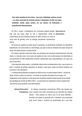 valor sobre questões de foro íntimo – tais como infidelidade, práticas sexuais
– ou, ainda, prescrição de condutas sexuais. O despreparo no lidar com esses
problemas resulta, quase sempre, em uso abusivo de medicações e
procedimentos desnecessários.
Em todo o mundo, a adolescência vem merecendo especial atenção,
haja vista que nessa etapa da vida a desinformação, aliada às
características de auto-suficiência próprias da idade, aumenta em muito os
riscos tanto de gravidez como de doenças sexualmente transmissíveis
(DSTs).
SEXUALIDADE NA
ADOLESCÊNCIA
No tocante às questões de saúde sexual e reprodutiva, os adolescentes necessitam de atendimento
especializado, sem preconceitos ou discriminação, que pode e deve ser realizado tanto pelos serviços de
saúde como pelas escolas e a própria família.
Em relação à gravidez nessa faixa etária, sua ocorrência vem crescendo substancialmente. Esse fato
resulta, no mais das vezes, numa ruptura de projetos de vida e uma vivência precoce da maternidade, já
que geralmente as mães adolescentes enfrentam solitariamente essa responsabilidade, sem apoio dos
pais de seus filhos.
Como agravante desse quadro, a mortalidade materna entre as adolescentes é alta, o que se deve, em
parte, à ausência de políticas específicas de atenção a esse grupo, aliada aos fatores biológicos que
aumentam o risco reprodutivo.
A contemporânea expansão da epidemia da AIDS provoca um grande desafio coletivo – serviços de
saúde, famílias, escolas, por exemplo – no sentido da expansão de práticas de sexo seguro. Os
adolescentes recém-ingressos na vida sexual ativa necessitam especial atenção quando da formulação
das estratégias de controle da AIDS e DSTs – as quais devem ser realizadas de modo a propiciar-lhes
uma vivência sexual saudável, e não atemorizadora.
DOENÇAS SEXUALMENTE
TRANSMISSÍVEIS
As doenças sexualmente transmissíveis (DSTs) são aquelas que,
como o próprio nome indica, transmitem-se por intermédio das relações
sexuais – entre pessoas do mesmo sexo ou de sexos diferentes -,
formando uma cadeia só quebrada com o tratamento. Sua transmissão
pode ocorrer desde o momento da contaminação até a cura total,
 