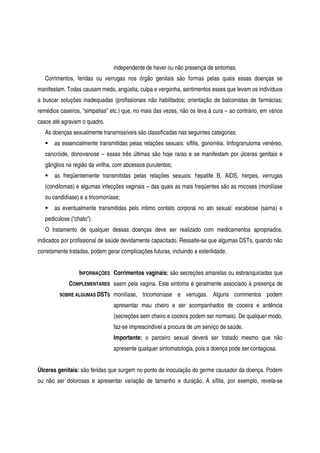 independente de haver ou não presença de sintomas.
Corrimentos, feridas ou verrugas nos órgão genitais são formas pelas quais essas doenças se
manifestam. Todas causam medo, angústia, culpa e vergonha, sentimentos esses que levam os indivíduos
a buscar soluções inadequadas (profissionais não habilitados; orientação de balconistas de farmácias;
remédios caseiros, “simpatias” etc.) que, no mais das vezes, não os leva à cura – ao contrário, em vários
casos até agravam o quadro.
As doenças sexualmente transmissíveis são classificadas nas seguintes categorias:
as essencialmente transmitidas pelas relações sexuais: sífilis, gonorréia, linfogranuloma venéreo,
cancróide, donovanose – essas três últimas são hoje raras e se manifestam por úlceras genitais e
gânglios na região da virilha, com abcessos purulentos;
as freqüentemente transmitidas pelas relações sexuais: hepatite B, AIDS, herpes, verrugas
(condilomas) e algumas infecções vaginais – das quais as mais freqüentes são as micoses (monilíase
ou candidíase) e a tricomoníase;
as eventualmente transmitidas pelo íntimo contato corporal no ato sexual: escabiose (sarna) e
pediculose (“chato”).
O tratamento de qualquer dessas doenças deve ser realizado com medicamentos apropriados,
indicados por profissional de saúde devidamente capacitado. Ressalte-se que algumas DSTs, quando não
corretamente tratadas, podem gerar complicações futuras, incluindo a esterilidade.
INFORMAÇÕES
COMPLEMENTARES
SOBRE ALGUMAS DSTS
Corrimentos vaginais: são secreções amarelas ou esbranquicadas que
saem pela vagina. Este sintoma é geralmente associado à presença de
monilíase, tricomoníase e verrugas. Alguns corrimentos podem
apresentar mau cheiro e ser acompanhados de coceira e ardência
(secreções sem cheiro e coceira podem ser normais). De qualquer modo,
faz-se imprescindível a procura de um serviço de saúde.
Importante: o parceiro sexual deverá ser tratado mesmo que não
apresente qualquer sintomatologia, pois a doença pode ser contagiosa.
Úlceras genitais: são feridas que surgem no ponto de inoculação do germe causador da doença. Podem
ou não ser dolorosas e apresentar variação de tamanho e duração. A sífilis, por exemplo, revela-se
 