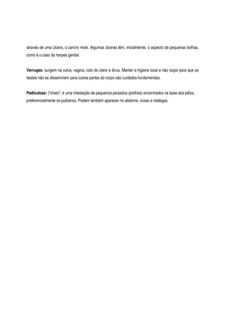 através de uma úlcera, o cancro mole. Algumas úlceras têm, inicialmente, o aspecto de pequenas bolhas,
como é o caso do herpes genital.
Verrugas: surgem na vulva, vagina, colo do útero e ânus. Manter a higiene local e não coçar para que as
lesões não se disseminem para outras partes do corpo são cuidados fundamentais.
Pediculose: (“chato”: é uma infestação de pequenos parasitos (piolhos) encontrados na base dos pêlos,
preferencialmente os pubianos. Podem também aparecer no abdome, coxas e nádegas.
 
