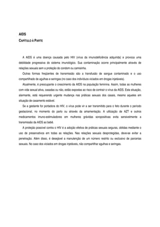 AIDS
CAPÍTULO À PARTE
A AIDS é uma doença causada pelo HIV (vírus da imunodeficiência adquirida) e provoca uma
debilidade progressiva do sistema imunológico. Sua contaminação ocorre principalmente através de
relações sexuais sem a proteção do condom ou camisinha.
Outras formas freqüentes de transmissão são a transfusão de sangue contaminado e o uso
compartilhado de agulhas e seringas (no caso dos indivíduos viciados em drogas injetáveis).
Atualmente, é preocupante o crescimento da AIDS na população feminina. Assim, todas as mulheres
com vida sexual ativa, casadas ou não, estão expostas ao risco de contrair o vírus da AIDS. Esta situação,
alarmante, está requerendo urgente mudança nas práticas sexuais dos casais, mesmo aqueles em
situação de casamento estável.
Se a gestante for portadora do HIV, o vírus pode vir a ser transmitido para o feto durante o período
gestacional, no momento do parto ou através da amamentação. A utilização de AZT e outros
medicamentos imuno-estimuladores em mulheres grávidas soropositivas evita sensivelmente a
transmissão da AIDS ao bebê.
A proteção possível contra o HIV é a adoção efetiva de práticas sexuais seguras, obtidas mediante o
uso de preservativos em todas as relações. Nas relações sexuais desprotegidas, deve-se evitar a
penetração. Além disso, é desejável a manutenção de um número restrito ou exclusivo de parcerias
sexuais. No caso dos viciados em drogas injetáveis, não compartilhar agulhas e seringas.
 