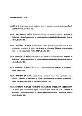 BIBIOGRAFIA CONSULTADA
ALCALÁ, M. J. Compromissos para la salud y los derechos sexuales y reproductivos de todos. Family
Care International, New York, 1995
BRASIL. MINISTÉRIO DA SAÚDE. Manual dos Comitês de Mortalidade Materna. Secretaria de
Assistência à Saúde, Departamento de Assistência e Promoção à Saúde, Coordenação Materno-
Infantil, Brasília, 1994.
BRASIL. MINISTÉRIO DA SAÚDE. Incentivo à participação popular e controle social no SUS: textos
técnicos para conselheiros de saúde. Coordenação de Informação, Educação e Comunicação.
Núcleo de Estudos em Saúde Pública (NESP), Brasília, 1994.
BRASIL. MINISTÉRIO DA SAÚDE. Plano de ação para redução da mortalidade materna. Secretaria de
Assistência à Saúde, Departamento de Assistência e Promoção à Saúde, Coordenação Materno-
Infantil, Brasília, 1995.
BRASIL. MINISTÉRIO DA SAÚDE. ABC do SUS – Doutrinas e princípios. Secretaria de Assistência à
Saúde, Brasília, 1990.
BRASIL. MINISTÉRIO DA SAÚDE. Acompanhando a saúde da mulher. Parte I: gestação, parto e
puerpério. Secretaria de Assistência à Saúde, Departamento de Assistência e Promoção à
Saúde, Coordenação de Saúde da Comunidade, Brasília, 1995.
BRASIL. MINISTÉRIO DA SAÚDE. FEDERAÇÃO BRASILEIRA DE GINECOLOGIA E OBSTETRÍCIA.
Oito passos para a maternidade segura. Guia básico para serviços de saúde. Secretaria de
Assistência à Saúde, Departamento de Assistência e Promoção à Saúde, Coordenação Materno-
Infantil, Brasília, 1995.
 