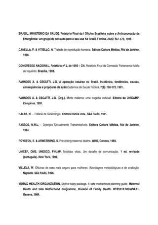 BRASIL. MINISTÉRIO DA SAÚDE. Relatório Final da I Oficina Brasileira sobre a Anticoncepcão de
Emergência: um grupo de consulta para o seu uso no Brasil. Femina, 24(6): 567-570, 1996
CANELLA, P. & VITIELLO, N. Tratado de reprodução humana. Editora Cultura Médica, Rio de Janeiro,
1996.
CONGRESSO NACIONAL, Relatório nº 2, de 1993 – CN. Relatório Final da Comissão Parlamentar Mista
de Inquérito. Brasília, 1993.
FAÚNDES A. & CECATTI, J.G. A operação cesárea no Brasil. Incidência, tendências, causas,
conseqüências e propostas de ação.Cadernos de Saúde Pública, 7(2): 150-173, 1991.
FAÚNDES A. & CECATTI, J.G. (Org.). Morte materna: uma tragédia evitável. Editora da UNICAMP,
Campinas, 1991.
HALBE, H. – Tratado de Ginecologia. Editora Rocca Ltda., São Paulo, 1991.
PASSOS, M.R.L. – Doenças Sexualmente Transmissíveis. Editora Cultura Médica, Rio de Janeiro,
1994.
ROYSTON, E. & ARMSTRONG, S. Preventing maternal deaths. WHO, Geneva, 1989.
UNICEF, OMS, UNESCO, FNUAP. Medidas vitais. Um desafio de comunicação. 1 ed. revisada
(português). New York, 1993.
VILLELA, W. Oficinas de sexo mais seguro para mulheres. Abordagens metodológicas e de avaliação.
Nepaids. São Paulo, 1996.
WORLD HEALTH ORGANIZATION. Mother-baby package. A safe motherhood planning guide. Maternal
Health and Safe Motherhood Programme, Division of Family Health. WHO/FHE/MSM/94.11.
Geneva, 1994.
 