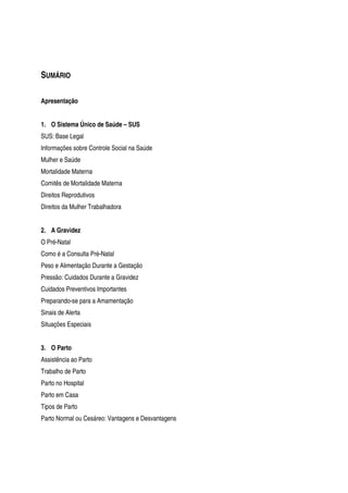 SUMÁRIO
Apresentação
1. O Sistema Único de Saúde – SUS
SUS: Base Legal
Informações sobre Controle Social na Saúde
Mulher e Saúde
Mortalidade Materna
Comitês de Mortalidade Materna
Direitos Reprodutivos
Direitos da Mulher Trabalhadora
2. A Gravidez
O Pré-Natal
Como é a Consulta Pré-Natal
Peso e Alimentação Durante a Gestação
Pressão: Cuidados Durante a Gravidez
Cuidados Preventivos Importantes
Preparando-se para a Amamentação
Sinais de Alerta
Situações Especiais
3. O Parto
Assistência ao Parto
Trabalho de Parto
Parto no Hospital
Parto em Casa
Tipos de Parto
Parto Normal ou Cesáreo: Vantagens e Desvantagens
 