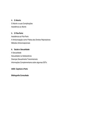4. O Aborto
O Aborto e suas Complicações
Assistência ao Aborto
5. O Pós-Parto
Assistência ao Pós-Parto
A Anticoncepção como Prática dos Direitos Reprodutivos
Métodos Anticoncepcionais
6. Saúde e Sexualidade
A Sexualidade
Sexualidade na Adolescência
Doenças Sexualmente Transmissíveis
Informações Complementares sobre algumas DSTs
AIDS: Capítulo à Parte
Bibliografia Consultada
 