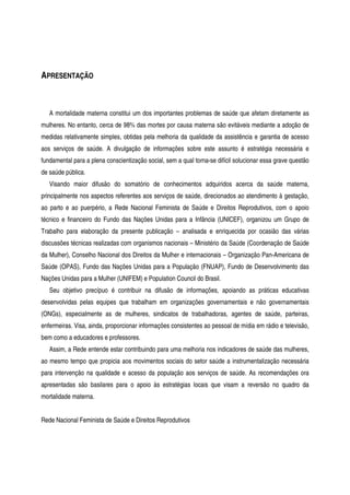 APRESENTAÇÃO
A mortalidade materna constitui um dos importantes problemas de saúde que afetam diretamente as
mulheres. No entanto, cerca de 98% das mortes por causa materna são evitáveis mediante a adoção de
medidas relativamente simples, obtidas pela melhoria da qualidade da assistência e garantia de acesso
aos serviços de saúde. A divulgação de informações sobre este assunto é estratégia necessária e
fundamental para a plena conscientização social, sem a qual torna-se difícil solucionar essa grave questão
de saúde pública.
Visando maior difusão do somatório de conhecimentos adquiridos acerca da saúde materna,
principalmente nos aspectos referentes aos serviços de saúde, direcionados ao atendimento à gestação,
ao parto e ao puerpério, a Rede Nacional Feminista de Saúde e Direitos Reprodutivos, com o apoio
técnico e financeiro do Fundo das Nações Unidas para a Infância (UNICEF), organizou um Grupo de
Trabalho para elaboração da presente publicação – analisada e enriquecida por ocasião das várias
discussões técnicas realizadas com organismos nacionais – Ministério da Saúde (Coordenação de Saúde
da Mulher), Conselho Nacional dos Direitos da Mulher e internacionais – Organização Pan-Americana de
Saúde (OPAS), Fundo das Nações Unidas para a População (FNUAP), Fundo de Desenvolvimento das
Nações Unidas para a Mulher (UNIFEM) e Population Council do Brasil.
Seu objetivo precípuo é contribuir na difusão de informações, apoiando as práticas educativas
desenvolvidas pelas equipes que trabalham em organizações governamentais e não governamentais
(ONGs), especialmente as de mulheres, sindicatos de trabalhadoras, agentes de saúde, parteiras,
enfermeiras. Visa, ainda, proporcionar informações consistentes ao pessoal de mídia em rádio e televisão,
bem como a educadores e professores.
Assim, a Rede entende estar contribuindo para uma melhoria nos indicadores de saúde das mulheres,
ao mesmo tempo que propicia aos movimentos sociais do setor saúde a instrumentalização necessária
para intervenção na qualidade e acesso da população aos serviços de saúde. As recomendações ora
apresentadas são basilares para o apoio às estratégias locais que visam a reversão no quadro da
mortalidade materna.
Rede Nacional Feminista de Saúde e Direitos Reprodutivos
 