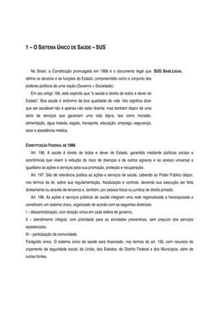 1 – O SISTEMA ÚNICO DE SAÚDE – SUS
No Brasil, a Constituição promulgada em 1988 é o documento legal que
define os deveres e as funções do Estado, compreendido como o conjunto dos
poderes políticos de uma nação (Governo + Sociedade).
Em seu artigo 196, está explícito que “a saúde é direito de todos e dever do
Estado”. Boa saúde é sinônimo de boa qualidade de vida. Isto significa dizer
que ser saudável não é apenas não estar doente, mas também dispor de uma
série de serviços que garantam uma vida digna, tais como moradia,
alimentação, água tratada, esgoto, transporte, educação, emprego, segurança,
lazer e assistência médica.
SUS: BASE LEGAL
CONSTITUIÇÃO FEDERAL DE 1988
Art. 196. A saúde é direito de todos e dever do Estado, garantido mediante políticas sociais e
econômicas que visem à redução do risco de doenças e de outros agravos e ao acesso universal e
igualitário às ações e serviços para sua promoção, proteção e recuperação.
Art. 197. São de relevância pública as ações e serviços de saúde, cabendo ao Poder Público dispor,
nos termos da lei, sobre sua regulamentação, fiscalização e controle, devendo sua execução ser feita
diretamente ou através de terceiros e, também, por pessoa física ou jurídica de direito privado.
Art. 198. As ações e serviços públicos de saúde integram uma rede regionalizada e hierarquizada e
constituem um sistema único, organizado de acordo com as seguintes diretrizes:
I – descentralização, com direção única em cada esfera de governo;
II – atendimento integral, com prioridade para as atividades preventivas, sem prejuízo dos serviços
assistenciais;
III – participação da comunidade.
Parágrafo único. O sistema único de saúde será financiado, nos termos do art. 195, com recursos do
orçamento da seguridade social, da União, dos Estados, do Distrito Federal e dos Municípios, além de
outras fontes.
 