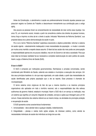 Antes da Constituição, o atendimento à saúde era preferencialmente fornecido àquelas pessoas que
possuíam registro na Carteira de Trabalho e descontavam mensalmente sua contribuição para o antigo
INPS.
Aos poucos as pessoas foram se conscientizando da necessidade de lutar contra essa injustiça: nos
anos 70, um movimento social, iniciado a partir da consciência coletiva dos direitos da pessoa humana,
tomou força e imprimiu na letra da lei o direito à saúde. Intitulado “Movimento de Reforma Sanitária”, sua
proposta básica era a plena democratização da saúde no país.
Por si só o termo “Reforma Sanitária” explicitava claramente o objetivo pretendido: reformar o sistema
de saúde vigente – absolutamente inadequado à reais necessidades da população – e mudar o conceito
por muitos anos mantido a respeito desse assunto. O ideal da boa saúde não mais podia ser preocupação
e responsabilidade apenas de uns poucos cidadãos, mas sim do Governo e de toda a sociedade. Para que
esse ideal se tornasse realidade fez-se necessária a completa reestruturação do setor público de saúde.
Assim, surgiu o Sistema Único de Saúde (SUS).
O QUE É O SUS?
O SUS é composto por instituições governamentais, filantrópicas e privadas conveniadas, sendo
coordenado pelo Ministério da Saúde, cabendo aos estados e municípios a execução dos serviços. Um
dos seus princípios basilares é o de que seja organizado, em cada cidade, a partir das necessidades de
saúde identificadas pela própria população que a ele se reporta. Esse processo é chamado de
municipalização.
O termo sistema único origina-se do fato de que a mesma doutrina e os mesmos princípios
organizativos são aplicados em todo o território nacional, sob a responsabilidade das três esferas
autônomas de governo: federal, estadual e municipal. Assim o SUS não é um serviço ou instituição, mas
um sistema que significa um conjunto integrado de unidades, serviços e ações que interagem para um fim
comum. Esses elementos dos sistema referem-se ao mesmo tempo, às atividades de promoção proteção
e recuperação da saúde.
O SUS apresenta outras características fundamentais:
1. Universalidade – deve atender todo e qualquer cidadão, indistintamente.
2. Integralidade – planeja e realiza tanto ações amplas, de interesse coletivo, como atende às
necessidades individuais de saúde dos indivíduos ao longo de sua vida.
 