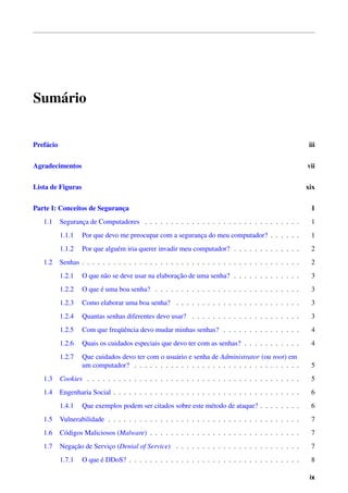 Sum´ rio
   a


Pref´ cio
    a                                                                                                     iii


Agradecimentos                                                                                           vii


Lista de Figuras                                                                                         xix


Parte I: Conceitos de Seguranca
                             ¸                                                                             1
   1.1      Seguranca de Computadores . . . . . . . . . . . . . . . . . . . . . . . . . . . . . .
                   ¸                                                                                       1
            1.1.1   Por que devo me preocupar com a seguranca do meu computador? . . . . . .
                                                           ¸                                               1
            1.1.2   Por que algu´ m iria querer invadir meu computador? . . . . . . . . . . . . .
                                e                                                                          2
   1.2      Senhas . . . . . . . . . . . . . . . . . . . . . . . . . . . . . . . . . . . . . . . . . .     2
            1.2.1                                     ¸˜
                    O que n˜ o se deve usar na elaboracao de uma senha? . . . . . . . . . . . . .
                           a                                                                               3
            1.2.2         ´
                    O que e uma boa senha? . . . . . . . . . . . . . . . . . . . . . . . . . . . .         3
            1.2.3   Como elaborar uma boa senha? . . . . . . . . . . . . . . . . . . . . . . . .           3
            1.2.4   Quantas senhas diferentes devo usar? . . . . . . . . . . . . . . . . . . . . .         3
            1.2.5               uˆ
                    Com que freq¨ encia devo mudar minhas senhas? . . . . . . . . . . . . . . .            4
            1.2.6   Quais os cuidados especiais que devo ter com as senhas? . . . . . . . . . . .          4
            1.2.7   Que cuidados devo ter com o usu´ rio e senha de Administrator (ou root) em
                                                   a
                    um computador? . . . . . . . . . . . . . . . . . . . . . . . . . . . . . . . .         5
   1.3      Cookies . . . . . . . . . . . . . . . . . . . . . . . . . . . . . . . . . . . . . . . . .      5
   1.4      Engenharia Social . . . . . . . . . . . . . . . . . . . . . . . . . . . . . . . . . . . .      6
            1.4.1   Que exemplos podem ser citados sobre este m´ todo de ataque? . . . . . . . .
                                                               e                                           6
   1.5      Vulnerabilidade . . . . . . . . . . . . . . . . . . . . . . . . . . . . . . . . . . . . .      7
   1.6      C´ digos Maliciosos (Malware) . . . . . . . . . . . . . . . . . . . . . . . . . . . . .
             o                                                                                             7
   1.7          ¸˜
            Negacao de Servico (Denial of Service) . . . . . . . . . . . . . . . . . . . . . . . .
                            ¸                                                                              7
            1.7.1         ´
                    O que e DDoS? . . . . . . . . . . . . . . . . . . . . . . . . . . . . . . . . .        8

                                                                                                          ix
 