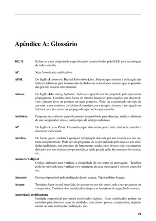 Apˆ ndice A: Gloss´ rio
  e               a

802.11                                             ¸˜
               Refere-se a um conjunto de especiﬁcacoes desenvolvidas pelo IEEE para tecnologias
               de redes sem ﬁo.

AC             Veja Autoridade certiﬁcadora.

ADSL           Do Inglˆ s Asymmetric Digital Subscriber Line. Sistema que permite a utilizacao das
                       e                                                                     ¸˜
               linhas telefˆ nicas para transmiss˜ o de dados em velocidades maiores que as permiti-
                           o                     a
               das por um modem convencional.

Adware         Do Inglˆ s Advertising Software. Software especiﬁcamente projetado para apresentar
                       e
               propagandas. Constitui uma forma de retorno ﬁnanceiro para aqueles que desenvol-
               vem software livre ou prestam servicos gratuitos. Pode ser considerado um tipo de
                                                   ¸
                                             a           a                                  ¸˜
               spyware, caso monitore os h´ bitos do usu´ rio, por exemplo, durante a navegacao na
               Internet para direcionar as propagandas que ser˜ o apresentadas.
                                                               a

Antiv´rus
     ı         Programa ou software especiﬁcamente desenvolvido para detectar, anular e eliminar
               de um computador v´rus e outros tipos de c´ digo malicioso.
                                  ı                      o

AP             Do Inglˆ s Access Point. Dispositivo que atua como ponte entre uma rede sem ﬁo e
                      e
               uma rede tradicional.

Artefato                                ´                 ¸˜
               De forma geral, artefato e qualquer informacao deixada por um invasor em um sis-
               tema comprometido. Pode ser um programa ou script utilizado pelo invasor em ativi-
               dades maliciosas, um conjunto de ferramentas usadas pelo invasor, logs ou arquivos
               deixados em um sistema comprometido, a sa´da gerada pelas ferramentas do invasor,
                                                          ı
               etc.
Assinatura digital
               C´ digo utilizado para veriﬁcar a integridade de um texto ou mensagem. Tamb´ m
                 o                                                                          e
                                                                               ´
               pode ser utilizado para veriﬁcar se o remetente de uma mensagem e mesmo quem diz
               ser.

Atacante                                       ¸˜
               Pessoa respons´ vel pela realizacao de um ataque. Veja tamb´ m Ataque.
                             a                                            e

Ataque         Tentativa, bem ou mal sucedida, de acesso ou uso n˜ o autorizado a um programa ou
                                                                 a
                                 e a                                               ¸˜
               computador. Tamb´ m s˜ o considerados ataques as tentativas de negacao de servico.
                                                                                              ¸

Autoridade certiﬁcadora
              Entidade respons´ vel por emitir certiﬁcados digitais. Estes certiﬁcados podem ser
                               a
              emitidos para diversos tipos de entidades, tais como: pessoa, computador, departa-
                                   ¸˜           ¸˜
              mento de uma instituicao, instituicao, etc.

                                                                                                 79
 