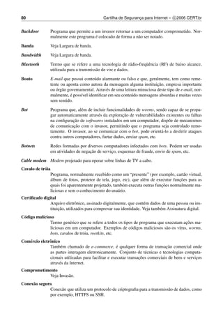 80                                           Cartilha de Seguranca para Internet – c 2006 CERT.br
                                                                ¸


Backdoor        Programa que permite a um invasor retornar a um computador comprometido. Nor-
                                       ´
                malmente este programa e colocado de forma a n˜ o ser notado.
                                                              a

Banda           Veja Largura de banda.

Bandwidth       Veja Largura de banda.

Bluetooth                                                          uˆ
                Termo que se refere a uma tecnologia de r´ dio-freq¨ encia (RF) de baixo alcance,
                                                              a
                utilizada para a transmiss˜ o de voz e dados.
                                          a

Boato           E-mail que possui conte´ do alarmante ou falso e que, geralmente, tem como reme-
                                        u
                                                                           ¸˜
                tente ou aponta como autora da mensagem alguma instituicao, empresa importante
                   ´ a
                ou org˜ o governamental. Atrav´ s de uma leitura minuciosa deste tipo de e-mail, nor-
                                               e
                           ´
                malmente, e poss´vel identiﬁcar em seu conte´ do mensagens absurdas e muitas vezes
                                 ı                           u
                sem sentido.

Bot             Programa que, al´ m de incluir funcionalidades de worms, sendo capaz de se propa-
                                 e
                                                       ¸˜
                gar automaticamente atrav´ s da exploracao de vulnerabilidades existentes ou falhas
                                          e
                             ¸˜
                na conﬁguracao de softwares instalados em um computador, disp˜ e de mecanismos
                                                                                o
                             ¸˜
                de comunicacao com o invasor, permitindo que o programa seja controlado remo-
                tamente. O invasor, ao se comunicar com o bot, pode orient´ -lo a desferir ataques
                                                                            a
                contra outros computadores, furtar dados, enviar spam, etc.

Botnets         Redes formadas por diversos computadores infectados com bots. Podem ser usadas
                                     ¸˜
                em atividades de negacao de servico, esquemas de fraude, envio de spam, etc.
                                                 ¸

Cable modem Modem projetado para operar sobre linhas de TV a cabo.
Cavalo de tr´ ia
            o
                Programa, normalmente recebido como um “presente” (por exemplo, cart˜ o virtual,
                                                                                          a
                 ´                                                                     ¸˜
                album de fotos, protetor de tela, jogo, etc), que al´ m de executar funcoes para as
                                                                    e
                                                                             ¸˜
                quais foi aparentemente projetado, tamb´ m executa outras funcoes normalmente ma-
                                                        e
                liciosas e sem o conhecimento do usu´ rio.
                                                     a
Certiﬁcado digital
               Arquivo eletrˆ nico, assinado digitalmente, que cont´ m dados de uma pessoa ou ins-
                               o                                    e
                    ¸˜
               tituicao, utilizados para comprovar sua identidade. Veja tamb´ m Assinatura digital.
                                                                            e
C´ digo malicioso
 o
                                                                                        ¸˜
               Termo gen´ rico que se refere a todos os tipos de programa que executam acoes ma-
                          e
               liciosas em um computador. Exemplos de c´ digos maliciosos s˜ o os v´rus, worms,
                                                            o                 a      ı
               bots, cavalos de tr´ ia, rootkits, etc.
                                  o
Com´ rcio eletrˆ nico
   e           o
                                                      ´                          ¸˜
               Tamb´ m chamado de e-commerce, e qualquer forma de transacao comercial onde
                      e
               as partes interagem eletronicamente. Conjunto de t´ cnicas e tecnologias computa-
                                                                     e
                                                                  ¸˜
               cionais utilizadas para facilitar e executar transacoes comerciais de bens e servicos
                                                                                                 ¸
               atrav´ s da Internet.
                     e
Comprometimento
            Veja Invas˜ o.
                      a
Conex˜ o segura
     a
              Conex˜ o que utiliza um protocolo de criptograﬁa para a transmiss˜ o de dados, como
                    a                                                          a
              por exemplo, HTTPS ou SSH.
 