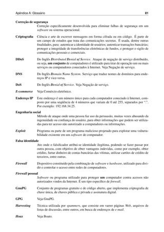 ˆ              ´
Apendice A: Glossario                                                                                   81


     ¸˜
Correcao de seguranca
                    ¸
                   ¸˜
              Correcao especiﬁcamente desenvolvida para eliminar falhas de seguranca em um
                                                                                  ¸
              software ou sistema operacional.

Criptograﬁa                                                                                    ´
                 Ciˆ ncia e arte de escrever mensagens em forma cifrada ou em c´ digo. E parte de
                   e                                                                   o
                                                                   ¸˜             ´
                 um campo de estudos que trata das comunicacoes secretas. E usada, dentre outras
                                                                   a                      ¸˜
                 ﬁnalidades, para: autenticar a identidade de usu´ rios; autenticar transacoes banc´ rias;
                                                                                                   a
                 proteger a integridade de transferˆ ncias eletrˆ nicas de fundos, e proteger o sigilo de
                                                    e           o
                           ¸˜
                 comunicacoes pessoais e comerciais.

DDoS             Do Inglˆ s Distributed Denial of Service. Ataque de negacao de servico distribu´do,
                         e                                                ¸˜          ¸         ı
                 ou seja, um conjunto de computadores e utilizado para tirar de operacao um ou mais
                                                         ´                           ¸˜
                                                       `                    ¸˜
                 servicos ou computadores conectados a Internet. Veja Negacao de servico.
                      ¸                                                                 ¸

DNS              Do Inglˆ s Domain Name System. Servico que traduz nomes de dom´nios para ende-
                         e                           ¸                         ı
                 recos IP e vice-versa.
                   ¸

DoS              Do Inglˆ s Denial of Service. Veja Negacao de servico.
                        e                               ¸˜          ¸

E-commerce       Veja Com´ rcio eletrˆ nico.
                         e           o

Endereco IP
      ¸                     ¸ ´              ´                                     `
                 Este endereco e um n´ mero unico para cada computador conectado a Internet, com-
                                      u
                                   uˆ
                 posto por uma seq¨ encia de 4 n´ meros que variam de 0 at´ 255, separados por “.”.
                                                u                         e
                 Por exemplo: 192.168.34.25.
Engenharia social
              M´ todo de ataque onde uma pessoa faz uso da persuas˜ o, muitas vezes abusando da
                e                                                    a
                                       ¸        a                      ¸˜
              ingenuidade ou conﬁanca do usu´ rio, para obter informacoes que podem ser utiliza-
                                                                           ¸˜
              das para ter acesso n˜ o autorizado a computadores ou informacoes.
                                   a

Exploit          Programa ou parte de um programa malicioso projetado para explorar uma vulnera-
                 bilidade existente em um software de computador.
Falsa identidade
               Ato onde o falsiﬁcador atribui-se identidade ileg´tima, podendo se fazer passar por
                                                                     ı
               outra pessoa, com objetivo de obter vantagens indevidas, como por exemplo, obter
               cr´ dito, furtar dinheiro de contas banc´ rias das v´timas, utilizar cart˜ es de cr´ dito de
                 e                                     a           ı                    o         e
               terceiros, entre outras.

Firewall                                                ¸˜
                 Dispositivo constitu´do pela combinacao de software e hardware, utilizado para divi-
                                      ı
                 dir e controlar o acesso entre redes de computadores.
Firewall pessoal
               Software ou programa utilizado para proteger um computador contra acessos n˜ o
                                                                                          a
                                               ´ um tipo espec´ﬁco de ﬁrewall.
               autorizados vindos da Internet. E              ı

GnuPG            Conjunto de programas gratuito e de c´ digo aberto, que implementa criptograﬁa de
                                                         o
                       ´
                 chave unica, de chaves p´ blica e privada e assinatura digital.
                                         u

GPG              Veja GnuPG.

Harvesting       T´ cnica utilizada por spammers, que consiste em varrer p´ ginas Web, arquivos de
                   e                                                          a
                 listas de discuss˜ o, entre outros, em busca de enderecos de e-mail.
                                  a                                    ¸

Hoax             Veja Boato.
 