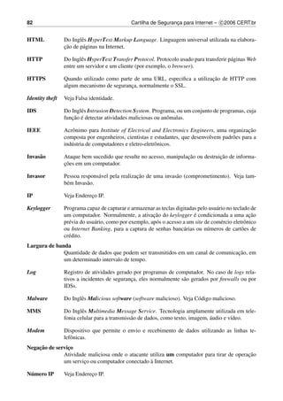 82                                             Cartilha de Seguranca para Internet – c 2006 CERT.br
                                                                  ¸


HTML             Do Inglˆ s HyperText Markup Language. Linguagem universal utilizada na elabora-
                        e
                 ¸˜
                 cao de p´ ginas na Internet.
                         a

HTTP             Do Inglˆ s HyperText Transfer Protocol. Protocolo usado para transferir p´ ginas Web
                        e                                                                 a
                 entre um servidor e um cliente (por exemplo, o browser).

HTTPS                                                                       ¸˜
                 Quando utilizado como parte de uma URL, especiﬁca a utilizacao de HTTP com
                 algum mecanismo de seguranca, normalmente o SSL.
                                            ¸

Identity theft   Veja Falsa identidade.

IDS              Do Inglˆ s Intrusion Detection System. Programa, ou um conjunto de programas, cuja
                        e
                    ¸˜ ´
                 funcao e detectar atividades maliciosas ou anˆ malas.
                                                              o

IEEE                                                                                            ¸˜
                 Acrˆ nimo para Institute of Electrical and Electronics Engineers, uma organizacao
                    o
                 composta por engenheiros, cientistas e estudantes, que desenvolvem padr˜ es para a
                                                                                         o
                 ind´ stria de computadores e eletro-eletrˆ nicos.
                    u                                     o

Invas˜ o
     a                                                              ¸˜            ¸˜
                 Ataque bem sucedido que resulte no acesso, manipulacao ou destruicao de informa-
                 ¸˜
                 coes em um computador.

Invasor                                          ¸˜
                 Pessoa respons´ vel pela realizacao de uma invas˜ o (comprometimento). Veja tam-
                                a                                a
                 b´ m Invas˜ o.
                  e        a

IP               Veja Endereco IP.
                            ¸

Keylogger        Programa capaz de capturar e armazenar as teclas digitadas pelo usu´ rio no teclado de
                                                                                      a
                                                         ¸˜                ´
                 um computador. Normalmente, a ativacao do keylogger e condicionada a uma acao        ¸˜
                 pr´ via do usu´ rio, como por exemplo, ap´ s o acesso a um site de com´ rcio eletrˆ nico
                   e           a                          o                             e          o
                 ou Internet Banking, para a captura de senhas banc´ rias ou n´ meros de cart˜ es de
                                                                       a          u               o
                 cr´ dito.
                   e
Largura de banda
                                                                                    ¸˜
              Quantidade de dados que podem ser transmitidos em um canal de comunicacao, em
              um determinado intervalo de tempo.

Log              Registro de atividades gerado por programas de computador. No caso de logs rela-
                 tivos a incidentes de seguranca, eles normalmente s˜ o gerados por ﬁrewalls ou por
                                              ¸                     a
                 IDSs.

Malware          Do Inglˆ s Malicious software (software malicioso). Veja C´ digo malicioso.
                        e                                                  o

MMS              Do Inglˆ s Multimedia Message Service. Tecnologia amplamente utilizada em tele-
                         e
                                               a                                 ´
                 fonia celular para a transmiss˜ o de dados, como texto, imagem, audio e v´deo.
                                                                                          ı

Modem            Dispositivo que permite o envio e recebimento de dados utilizando as linhas te-
                 lefˆ nicas.
                    o
    ¸˜
Negacao de servico
                ¸
              Atividade maliciosa onde o atacante utiliza um computador para tirar de operacao
                                                                                           ¸˜
                                                  `
              um servico ou computador conectado a Internet.
                      ¸

 ´
Numero IP        Veja Endereco IP.
                            ¸
 