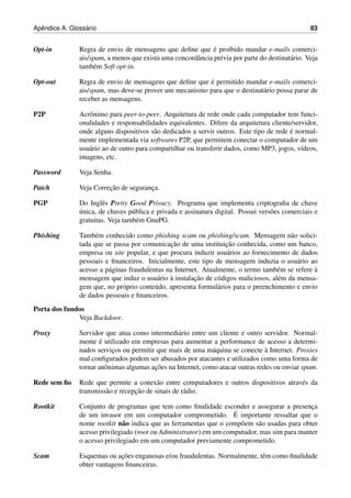 ˆ              ´
Apendice A: Glossario                                                                              83


Opt-in                                                        ´
               Regra de envio de mensagens que deﬁne que e proibido mandar e-mails comerci-
               ais/spam, a menos que exista uma concordˆ ncia pr´ via por parte do destinat´ rio. Veja
                                                       a        e                          a
               tamb´ m Soft opt-in.
                    e

Opt-out                                                  ´
               Regra de envio de mensagens que deﬁne que e permitido mandar e-mails comerci-
               ais/spam, mas deve-se prover um mecanismo para que o destinat´ rio possa parar de
                                                                            a
               receber as mensagens.

P2P            Acrˆ nimo para peer-to-peer. Arquitetura de rede onde cada computador tem funci-
                  o
               onalidades e responsabilidades equivalentes. Difere da arquitetura cliente/servidor,
                                                                                          ´
               onde alguns dispositivos s˜ o dedicados a servir outros. Este tipo de rede e normal-
                                          a
               mente implementada via softwares P2P, que permitem conectar o computador de um
               usu´ rio ao de outro para compartilhar ou transferir dados, como MP3, jogos, v´deos,
                  a                                                                           ı
               imagens, etc.

Password       Veja Senha.

Patch                    ¸˜
               Veja Correcao de seguranca.
                                       ¸

PGP            Do Inglˆ s Pretty Good Privacy. Programa que implementa criptograﬁa de chave
                       e
               ´
               unica, de chaves p´ blica e privada e assinatura digital. Possui vers˜ es comerciais e
                                  u                                                 o
               gratuitas. Veja tamb´ m GnuPG.
                                    e

Phishing       Tamb´ m conhecido como phishing scam ou phishing/scam. Mensagem n˜ o solici-
                     e                                                                   a
                                               ¸˜                  ¸˜
               tada que se passa por comunicacao de uma instituicao conhecida, como um banco,
               empresa ou site popular, e que procura induzir usu´ rios ao fornecimento de dados
                                                                    a
               pessoais e ﬁnanceiros. Inicialmente, este tipo de mensagem induzia o usu´ rio ao
                                                                                           a
                         a                                                           e           `
               acesso a p´ ginas fraudulentas na Internet. Atualmente, o termo tamb´ m se refere a
                                           a `          ¸˜
               mensagem que induz o usu´ rio a instalacao de c´ digos maliciosos, al´ m da mensa-
                                                                o                    e
               gem que, no pr´ prio conte´ do, apresenta formul´ rios para o preenchimento e envio
                               o          u                     a
               de dados pessoais e ﬁnanceiros.
Porta dos fundos
              Veja Backdoor.

Proxy          Servidor que atua como intermedi´ rio entre um cliente e outro servidor. Normal-
                                                  a
                       ´
               mente e utilizado em empresas para aumentar a performance de acesso a determi-
                           ¸                                  a                  `
               nados servicos ou permitir que mais de uma m´ quina se conecte a Internet. Proxies
               mal conﬁgurados podem ser abusados por atacantes e utilizados como uma forma de
                                         ¸˜
               tornar anˆ nimas algumas acoes na Internet, como atacar outras redes ou enviar spam.
                         o

Rede sem ﬁo    Rede que permite a conex˜ o entre computadores e outros dispositivos atrav´ s da
                                           a                                             e
                        a          ¸˜
               transmiss˜ o e recepcao de sinais de r´ dio.
                                                     a

Rootkit        Conjunto de programas que tem como ﬁnalidade esconder e assegurar a presenca   ¸
               de um invasor em um computador comprometido. E       ´ importante ressaltar que o
               nome rootkit n˜ o indica que as ferramentas que o comp˜ em s˜ o usadas para obter
                               a                                      o     a
               acesso privilegiado (root ou Administrator) em um computador, mas sim para manter
               o acesso privilegiado em um computador previamente comprometido.

Scam                         ¸˜
               Esquemas ou acoes enganosas e/ou fraudulentas. Normalmente, tˆ m como ﬁnalidade
                                                                            e
               obter vantagens ﬁnanceiras.
 